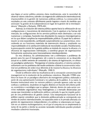 ECHEBARR1A Y MENDOZA 41
esta lógica al sector público presenta claras insuficiencias, ante la necesidad de
observar valores colectivos y atender a la exigencia de colaboración interinstitucional,
imprescindible en la gestión de numerosas políticas públicas. La consecución de
resultados en este contexto difícilmente puede lograrse a través de medidas que
estimulan "la gestión de la independencia en lugar de la gestión de la interdepen-
dencia" (Metcalfe y Richards, 1987b:46).
Además, la evolución del sistema público apunta hacia la sofisticación de sus
configuraciones y mecanismos de intervención. Con la apertura a las fuerzas del
mercado, las configuraciones de los servicios públicos están destinadas a ser más
numerosas y complejas, haciendo más abundantes los espacios interorganizativos
en los que deben cumplirse las responsabilidades públicas. Elpapel de laadminis-
tración se está expandiendo, cambiando sustancialmente sus características, retro-
cediendo en sus funciones materiales de intervención directa y ampliando sus
responsabilidades en la satisfacciónindirecta de necesidades sociales. Paralelamente,
la preocupación central de la gestión pública se traslada de mejorar la eficacia y la
eficiencia de organizaciones individuales, a coordinar grupos de organizaciones
formalmente autónomas pero funcionalmente interdependientes.
En esta dinámica, las administraciones van a enfrentarse a problemas de
gestión para los que el management, tal y como lo conocemos en su desarrollo
actual en su doble vertiente de contenido y de sistema de legitimación, no ofrece
un paradigma satisfactorio. "Reorganizar el sistema educativo, el sistema sanitario,
enfrentarse con los problemas del medio ambiente o liderar la reconversión indus-
trial son problemas de orden muy diferente al de mejorar la eficacia y laeficiencia
de organizaciones individuales"(Metcalfe, 1988:3).
Desde la reflexión sobre las insuficiencias de la concepción convencional del
management en la resolución de los problemas colectivos, Metcalfe (1988) esta-
blece las bases de un paradigma alternativo de management público, elaborado a
partir de una aproximación funcional y no subjetiva de lo público. A su juicio, la
frontera institucional entre los sectores público y privado aparece cada vez más
confusa y cambiante, situándose en lugares distintos en función del criterio jurídi-
co, económico o sociológico que se aplique. Además, dentro de cada sector con-
viven realidades organizativas muy heterogéneas y a menudo distanciadas por
causas que trascienden su tipificación pública o privada, lo que les impide partici-
par de una problemática de gestión común. Una interpretación funcional de lo
público supone considerar que la distinción público-privada se corresponde con
niveles de análisis interrelacionados, no separados entre sí;lo privado afectaría a la
gestión de organizaciones independientes y lo público se relacionaría con la ges-
tión en un sistema multiorganizativo, en el que el conjunto no es simplemente la
suma de las partes y donde las acciones racionales individualespueden producir
resultados colectivos irracionales.
©BancoInteramericanodeDesarrollo.Todoslosderechosreservados.
VisitenuestrositioWebparaobtenermásinformación:www.iadb.org/pub
 