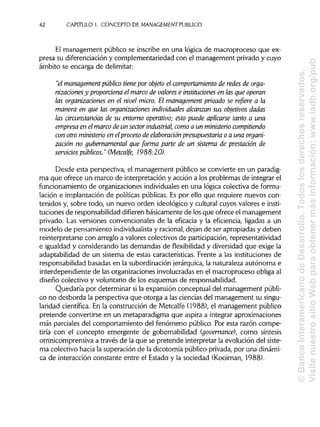 42 CAPITULO 1. CONCEPTO DE MANAGEMENT PUBLICO
El management público se inscribe en una lógica de macroproceso que ex-
presa su diferenciación y complementariedad con el management privado y cuyo
ámbito se encarga de delimitar:
"el managementpúblico tiene por objeto el comportamiento de redes de orga-
nizacionesy proporciona el marco de valores e instituciones en las que operan
las organizaciones en el nivel micro. El management privado se refiere a la
manera en que las organizaciones individuales alcanzan sus objetivos dadas
las circunstancias de su entorno operativo; esto puede aplicarse tanto a una
empresa en elmarco de un sector industrial, como a un ministerio compitiendo
con otro ministerio en elproceso de elaboración presupuestaria o a una organi-
zación no gubernamentalque forma pane de un sistema de prestación de
servicios públicos." (Metcalfe, 1988:20).
Desde esta perspectiva, el management público se convierte en un paradig-
ma que ofrece un marco de interpretación y acción a los problemas de integrar el
funcionamiento de organizaciones individuales en una lógica colectiva de formu-
lación e implantación de políticas públicas.Es por ello que requiere nuevos con-
tenidos y, sobre todo, un nuevo orden ideológico y cultural cuyos valores e insti-
tuciones de responsabilidaddifieren básicamente de losque ofrece el management
privado. Las versiones convencionales de la eficacia y la eficiencia, ligadas a un
modelo de pensamiento individualista y racional,dejan de ser apropiadas y deben
reinterpretarse con arreglo a valores colectivos de participación, representatividad
e igualdad y considerando las demandas de flexibilidad y diversidadque exige la
adaptabilidad de un sistema de estas características. Frente a las instituciones de
responsabilidad basadas en la subordinación jerárquica,la naturaleza autónoma e
interdependiente de las organizaciones involucradas en el macroproceso obliga al
diseño colectivo y voluntario de los esquemas deresponsabilidad.
Quedaría por determinar si la expansión conceptual del management públi-
co no desborda la perspectiva que otorga a las cienciasdel management su singu-
laridad científica. En la construcción de Metcalfe (1988), el management público
pretende convertirse en un metaparadigma que aspira a integrar aproximaciones
más parciales del comportamiento del fenómeno público. Por esta razón compe-
tiría con el concepto emergente de gobernabilidad (governance), como síntesis
omnicomprensiva a través de la que se pretende interpretar la evolución del siste-
ma colectivo hacia la superación de la dicotomía público-privada, por una dinámi-
ca de interacción constante entre el Estado y la sociedad (Kooiman, 1988).
©BancoInteramericanodeDesarrollo.Todoslosderechosreservados.
VisitenuestrositioWebparaobtenermásinformación:www.iadb.org/pub
 
