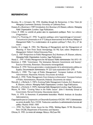 ECHEBARRIA Y MENDOZA
REFERENCIAS
Barzeley, M. y Armajani, B.j. 1992. Breaking through the Bureaucracy. A New Vision for
Managing Government. Berkeley: University of California Press.
Eliassen, K. y Kooiman,}. 1987. Introduction. En J.Kooiman y K. Eliassen,editores. Managing
Public Organizations. Londres: Sage Publications.
Gibert, P. 1980. Le controle de gestión dans les organisations publiques. París: Les editions
d'organisation.
Gibert, P.y Thoening, J.C. 1992. "La gestión publique: entre l'apprentissage et l'amnesie".
Comunicación presentada en el 5° Coloquio Internacional de la Revista Politiques &
Management Public ("La modernisation de la gestión publique"). París, 26 y 27 de
marzo.
Gowler, D. y Legge, K. 1983. The Meaning of Management and the Management of
Meaning: A View From Social Antropology. En M.J. Earl, editor. Perspectives on
Management. Oxford: Oxford UniversityPress
Gunn, L. 1987. Perspectives on Public Management. En j. Kooiman y K. Eliassen, editores.
Managing Public Organizations. Londres: Sage Publications.
Hood, C . 1991. A PublicManagement for All Seasons? PublicAdministration. Vol. 69:3-19.
Kooiman, J. 1988. "Governance: The Interaction Between Government and Society".
Erasmus University, Rotterdam. Documento mimeografíado.
Mendoza, X. 1990. Técnicas gerenciales y modernización de la administración pública en
España. Documentación Administrativa. N° 223 (julio-septiembre):261-290.
Metcalfe, L. 1988. "The Logic of Public Management". European Institute of Public
Administration, Maastricht, Holanda. Documento de trabajo.
Metcalfe, L. 1990. "PublicManagement: From Imitation to Innovation". European Institute
of Public Administration, Maastricht, Holanda. Documento de trabajo.
Metcalfe, L. y Richards,S. 1987a. EvolvingPublic Management Cultures. En J.Kooiman y
K. Eliassen, editores. Managing Public Organizations. Londres: Sage Publications.
Metcalfe, L. y Richards,S. 1987b. Improving PublicManagement. Londres: Sage Publications.
Moore, M. 1984. "Creating Valué in the Public Sector". John F. Kennedy School of
Government, Harvard University.Documento interno.
Nieto, A. 1976. La burocracia. El pensamiento burocrático. Madrid: Instituto de Estudios
Administrativos.
Organización para la Cooperación y el Desarrollo Económico (OCDE). 1987. LAdministration
au service du public. París: OCDE. Traducción castellana La administración alservicio del
público. Madrid: INAP; 1989.
. 1990. The Public Sector: Issues for the 1990s. Working Papers. N° 90. Diciembre.
París: OCDE, Department of Economics and Statistics.
Ohmae, K. 1983. La mente del estratega. México: McGraw-Hill.
43
©BancoInteramericanodeDesarrollo.Todoslosderechosreservados.
VisitenuestrositioWebparaobtenermásinformación:www.iadb.org/pub
 