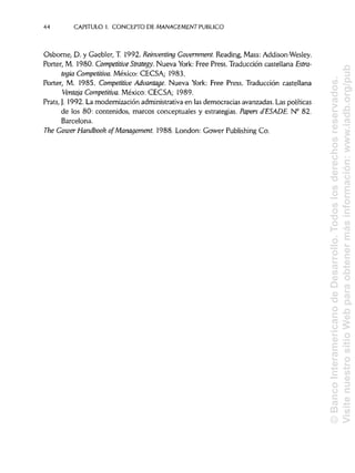 44 CAPITULO 1. CONCEPTO DE MANAGEMENT PUBLICO
Osborne, D. y Gaebler, T. 1992. Reinventing Government.Reading, Mass:Addison-Wesley.
Porter, M. 1980. Competitive Strategy. Nueva York: Free Press. Traducción castellana Estra-
tegia Competitiva. México: CECSA; 1983.
Porter, M. 1985. Competitive Advantage. Nueva York: Free Press. Traducción castellana
Ventaja Competitiva. México: CECSA; 1989.
Prats, J. 1992. La modernización administrativa en las democracias avanzadas. Las políticas
de los 80: contenidos, marcos conceptuales y estrategias. Papers d'ESADE. N° 82.
Barcelona.
The Gower Handbook of Management. 1988. London: Gower Publishing Co.
©BancoInteramericanodeDesarrollo.Todoslosderechosreservados.
VisitenuestrositioWebparaobtenermásinformación:www.iadb.org/pub
 