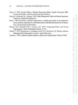 46 CAPITULO1. CONCEPTO DE MANAGEMENT PUBLICO
Ortun, V. 1993. Gestión Pública. Colección Documenta. Bilbao, España: Fundación BBV,
Centro de Estudios sobre Economía del Sector Público.
Perry, J.L. y Kraemer, K.L., editores. 1983. PublicManagement: Publicand Prívate Perspectives.
California: Mayfield Publishing Co.
Prats, J. 1989. Formación, modelos organizativos y perfiles gerenciales en las administra-
ciones públicas españolas. En Laformación para la administración local en los90. Barce-
lona: Ayuntamiento de Barcelona.
Rainey, H.G., Backoff, R.W. y Levine, C.N. 1976. Comparing Public and Prívate
Organizations. Public Administrarían Review. N° 36.
Strand, T. 1987. Bureaucrats or contingent actors? En J. Kooiman y K. Eliassen, editores.
Managing Public Organizations. Londres: Sage Publications.
Subirats, J. 1989. Análisis de políticas públicas y encada de la administración. Madrid: INAP.
©BancoInteramericanodeDesarrollo.Todoslosderechosreservados.
VisitenuestrositioWebparaobtenermásinformación:www.iadb.org/pub
 