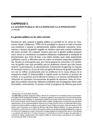 CAPITULO 2
LA GESTIÓN PUBLICA: DE LA IMITACIÓN A LA INNOVACIÓN1
Les Metcalfe2
La gestión pública en los años noventa
Durante los años ochenta la gestión pública se convirtió en un sector en creci-
miento (Kapil y Kekkonen, 1990). En la actualidad se observa en todo el mundo
una tendencia a mejorar la administración pública utilizando conceptos, herra-
mientas y técnicas de gestión surgidas en muchos casos para resolver problemas
del sector privado. De cualquier manera, para que la gestión pública prospere
como sector en crecimiento no podemos limitarnos simplemente a extrapolar el
planteamiento que sirvió de base a sus éxitos iniciales, pues están apareciendo
problemas nuevos y diferentes para los cuales no tenemos respuestas prefabrica-
das. Resulta ya preocupante que, por norma general, las soluciones a los proble-
mas de gestión sean más previsibles que los problemas mismos que ésta intenta
resolver. La privatización,la subcontratación, la formación de agencias, la creación
de mercados internos y el uso de toda una gama de técnicas de gestión específicas
son casi un reflejo condicionado ante los problemas de la escasa eficacia de la
maquinaria estatal. Es imprescindible y urgente poner en marcha un proceso de
revisión, si no queremos que la reforma se reduzca a un proceso autolimitador de
utilización de soluciones convencionales de gestión de empresas. Antes de inves-
tigar otras posibles soluciones, debemos comprobar que las preguntas claves estén
formuladas correctamente. Es preciso revisar el programa de reforma para tener
1
Reproducido con autorizacióndel autor.
2
Les Metcalfe es profesor de gestión pública y director de investigaciónen el InstitutoEuropeo de Administra-
ción Pública (1EAP) de Maastricht (Holanda). Licenciado en gobierno y economía de la Universidad de Manchester,
posteriormente recibió el Master en administración pública de la London School of Economics y el doctorado
de la London Business School. Aparte de impartir clasesy realizar investigacionesen el área del comportamiento
organizacional y de las relaciones gobierno-industria en la London Business School, fue fellow del InstitutoInter-
nacional de Gestión en Berlín y profesor en la Escuela de Función Pública de Londres. Antes de trabajar en IEAP,
trabajó como funcionario en la Unidad de Eficiencia del Primer Ministro Británico. Sus áreas principales de
investigación y publicación son la reforma de la gestión pública y los problemas de gobernabilidad que surgen en
el contexto de la integracióneuropea. Actualmenteinvestiga la gestión de la reforma Next Steps en GranBretaña
y la evolución del papel de la Comisión Europea en el desarrollo de la Unión Europea. Ha participado en
conferencias, talleres y publicaciones sobre la gestión pública en América Latina,especialmente con laorganiza-
ción hermana del IEAP en Montevideo.
©BancoInteramericanodeDesarrollo.Todoslosderechosreservados.
VisitenuestrositioWebparaobtenermásinformación:www.iadb.org/pub
 