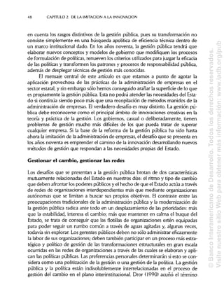 48 CAPITULO 2. DE LA IMITACIÓN A LA INNOVACIÓN
en cuenta los rasgos distintivos de la gestión pública, pues su transformación no
consiste simplemente en una búsqueda apolítica de eficiencia técnica dentro de
un marco institucional dado. En los años noventa, la gestión pública tendrá que
elaborar nuevos conceptos y modelos de gobierno que modifiquen los procesos
de formulación de políticas, renueven los criterios utilizadospara juzgar laeficacia
de las políticas y transformen los patrones y procesos de responsabilidad pública,
además de desplegar técnicas de gestión más conocidas.
El mensaje central de este artículo es que estamos a punto de agotar la
aplicación provechosa de las prácticas de la administración de empresas en el
sector estatal, y sin embargo sólo hemos conseguido arañar la superficiede lo que
es propiamente la gestión pública.Esta no podrá atender las necesidades del Esta-
do si continúa siendo poco más que una recopilación de métodos manidos de la
administración de empresas. Elverdadero desafío es muy distinto. La gestión pú-
blica debe reconocerse como el principalámbito de innovaciones creativas en la
teoría y práctica de la gestión. Los gobiernos, casual o deliberadamente, tienen
problemas de gestión mucho más difíciles de los que pueda tratar de superar
cualquier empresa. Si la base de la reforma de la gestión pública ha sido hasta
ahora la imitación de la administraciónde empresas, el desafío que se presenta en
los años noventa es emprender el camino de la innovación desarrollando nuevos
métodos de gestión que respondan a las necesidades propias del Estado.
Gestionar el cambio, gestionar las redes
Los desafíos que se presentan a la gestión pública brotan de dos características
mutuamente relacionadas del Estado en nuestros días: el ritmo y tipo de cambio
que deben afrontar los poderes públicosy el hecho de que el Estado actúa a través
de redes de organizaciones interdependientes más que mediante organizaciones
autónomas que se limitan a buscar sus propios objetivos. El contraste entre las
preocupaciones tradicionales de la administraciónpública y la modernización de
la gestión pública radica ante todo en un desplazamiento de las prioridades: más
que la estabilidad, interesa el cambio; más que mantener en calma el buque del
Estado, se trata de conseguir que las flotillas de organizaciones estén equipadas
para poder seguir un rumbo común a través de aguas agitadas y, algunas veces,
todavía sin explorar. Los gerentes públicos deben no sólo administrar eficazmente
la labor de sus organizaciones; deben también participar en un proceso más estra-
tégico y político de gestión de las transformaciones estructurales en gran escala
ocurridas en las redes de organizaciones a través de las cuales se elaboran y apli-
can las políticas públicas.Las preferencias personales determinarán si esto secon-
sidera como una politizaciónde la gestión o una gestión de la política. La gestión
pública y la política están indisolublemente interrelacionadas en el proceso de
gestión del cambio en el plano interinstitucional. Dror (1990) acuñó el término
©BancoInteramericanodeDesarrollo.Todoslosderechosreservados.
VisitenuestrositioWebparaobtenermásinformación:www.iadb.org/pub
 