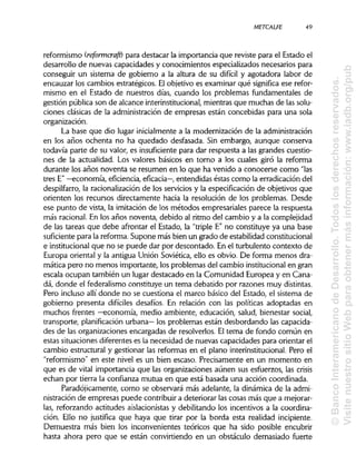 METCALFE 49
reformismo (reformcraft) para destacar la importancia que reviste para el Estado el
desarrollo de nuevas capacidades y conocimientos especializados necesarios para
conseguir un sistema de gobierno a la altura de su difícil y agotadora labor de
encauzar los cambios estratégicos. Elobjetivo es examinar qué significa ese refor-
mismo en el Estado de nuestros días, cuando los problemas fundamentales de
gestión pública son de alcance interinstitucional, mientras que muchas de lassolu-
ciones clásicas de la administraciónde empresas están concebidas para una sola
organización.
La base que dio lugar inicialmente a la modernización de la administración
en los años ochenta no ha quedado desfasada. Sin embargo, aunque conserva
todavía parte de su valor, es insuficientepara dar respuesta a las grandes cuestio-
nes de la actualidad. Los valores básicos en torno a los cuales giró la reforma
durante los años noventa se resumen en lo que ha venido a conocerse como"las
tres E"—economía, eficiencia,eficacia—, entendidas éstas como la erradicación del
despilfarro, la racionalización de los servicios y la especificación de objetivos que
orienten los recursos directamente hacia la resolución de los problemas. Desde
ese punto de vista, la imitación de los métodos empresariales parece la respuesta
más racional. En los años noventa, debido al ritmo del cambio y a la complejidad
de las tareas que debe afrontar el Estado, la "triple E" no constituye ya una base
suficiente para la reforma. Supone más bien un grado de estabilidad constitucional
e institucionalque no se puede dar por descontado. En el turbulento contexto de
Europa oriental y la antigua Unión Soviética, ello es obvio. De forma menos dra-
mática pero no menos importante, los problemas del cambio institucionalen gran
escala ocupan también un lugar destacado en la Comunidad Europea y en Cana-
dá, donde el federalismo constituye un tema debatido por razones muydistintas.
Pero incluso allí donde no se cuestiona el marco básico del Estado, el sistema de
gobierno presenta difíciles desafíos. En relación con las políticas adoptadas en
muchos frentes —economía, medio ambiente, educación, salud, bienestar social,
transporte, planificación urbana— los problemas están desbordando las capacida-
des de las organizaciones encargadas de resolverlos. Eltema de fondo común en
estas situaciones diferentes es la necesidad de nuevas capacidades para orientar el
cambio estructural y gestionar las reformas en el plano interinstitucional. Pero el
"reformismo" en este nivel es un bien escaso. Precisamente en un momento en
que es de vital importancia que las organizaciones aunen sus esfuerzos, las crisis
echan por tierra la confianza mutua en que está basada una acción coordinada.
Paradójicamente, como se observará más adelante, la dinámica de la admi-
nistración de empresas puede contribuir a deteriorar las cosas más que a mejorar-
las, reforzando actitudes aislacionistas y debilitando los incentivos a la coordina-
ción. Ello no justifica que haya que tirar por la borda esta realidad incipiente.
Demuestra más bien los inconvenientes teóricos que ha sido posible encubrir
hasta ahora pero que se están convirtiendo en un obstáculo demasiado fuerte
©BancoInteramericanodeDesarrollo.Todoslosderechosreservados.
VisitenuestrositioWebparaobtenermásinformación:www.iadb.org/pub
 