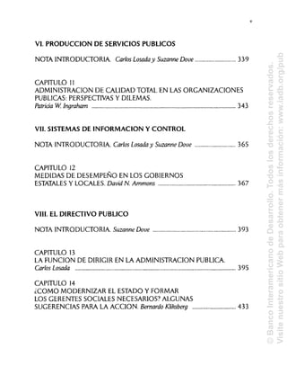 VI. PRODUCCIÓN DE SERVICIOS PÚBLICOS
NOTA INTRODUCTORIA. Carlos Losada y Suzanne Dove 339
CAPITULO 11
ADMINISTRACIÓN DE CALIDAD TOTAL EN LAS ORGANIZACIONES
PUBLICAS: PERSPECTIVASY DILEMAS.
Patriáa W. Ingraham 343
VIL SISTEMAS DE INFORMACIÓN Y CONTROL
NOTA INTRODUCTORIA. Carlos Losada y Suzanne Dove 365
CAPITULO 12
MEDIDAS DE DESEMPEÑO EN LOS GOBIERNOS
ESTATALES Y LOCALES. David N. Ammons 367
VIH. EL DIRECTIVO PUBLICO
NOTA INTRODUCTORIA. Suzanne Dove 393
CAPITULO 13
LA FUNCIÓN DE DIRIGIR EN LA ADMINISTRACIÓN PUBLICA.
Carlos Losada 395
CAPITULO 14
¿COMO MODERNIZAR EL ESTADO Y FORMAR
LOS GERENTES SOCIALES NECESARIOS?ALGUNAS
SUGERENCIAS PARA LA ACCIÓN. Bernardo Kliksberg 433
V
©BancoInteramericanodeDesarrollo.Todoslosderechosreservados.
VisitenuestrositioWebparaobtenermásinformación:www.iadb.org/pub
 