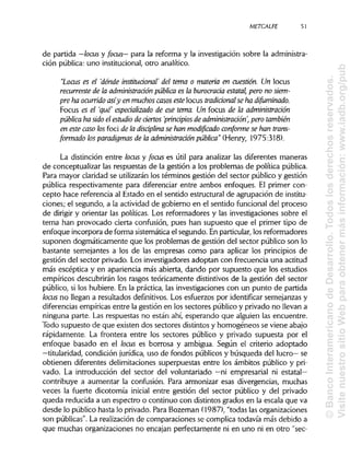 METCALFE
de partida —locus y focus— para la reforma y la investigación sobre la administra-
ción pública: uno institucional, otro analítico.
"Locus es el 'dónde institucional' del tema o materia en cuestión. Un locus
recurrente de la administración pública es la burocracia estatal, pero no siem-
pre ha ocurrido asíy en muchoscasos este locus tradicional se ha difuminado.
Focus es el 'que especializado de ese tema. Un focus de la administración
pública ha sido el estudio de denos 'principios de administración', perotambién
en este caso los foci de la disciplina se han modificado conforme se han trans-
formado los paradigmas de la administración pública" (Henry, 1975:318).
La distinción entre locus y focus es útil para analizar las diferentes maneras
de conceptualizar las respuestas de la gestión a los problemas de política pública.
Para mayor claridad se utilizarán los términos gestión del sector público y gestión
pública respectivamente para diferenciar entre ambos enfoques. El primer con-
cepto hace referencia al Estado en el sentido estructural de agrupación de institu-
ciones; el segundo, a la actividad de gobierno en el sentido funcional del proceso
de dirigir y orientar las políticas. Los reformadores y las investigaciones sobre el
tema han provocado cierta confusión, pues han supuesto que el primer tipo de
enfoque incorpora de forma sistemática el segundo. En particular,los reformadores
suponen dogmáticamente que los problemas de gestión del sector público son lo
bastante semejantes a los de las empresas como para aplicar los principios de
gestión del sector privado. Los investigadores adoptan con frecuencia una actitud
más escéptica y en apariencia más abierta, dando por supuesto que los estudios
empíricos descubrirán los rasgos teóricamente distintivosde la gestión del sector
público, si los hubiere. En la práctica, las investigaciones con un punto de partida
locus no llegan a resultados definitivos. Los esfuerzos por identificar semejanzas y
diferencias empíricas entre la gestión en los sectores público y privado no llevan a
ninguna parte. Las respuestas no están ahí, esperando que alguien las encuentre.
Todo supuesto de que existen dos sectores distintosy homogéneos se viene abajo
rápidamente. La frontera entre los sectores público y privado supuesta por el
enfoque basado en el locus es borrosa y ambigua. Según el criterio adoptado
—titularidad, condición jurídica, uso de fondos públicos y búsqueda del lucro— se
obtienen diferentes delimitaciones superpuestas entre los ámbitos público y pri-
vado. La introducción del sector del voluntariado —ni empresarial ni estatal—
contribuye a aumentar la confusión. Para armonizar esas divergencias, muchas
veces la fuerte dicotomía inicial entre gestión del sector público y del privado
queda reducida a un espectro o continuo con distintos grados en la escala que va
desde lo público hasta lo privado. Para Bozeman (1987), "todas lasorganizaciones
son públicas". La realización de comparaciones se complica todavía más debido a
que muchas organizaciones no encajan perfectamente ni en uno ni en otro "sec-
51
©BancoInteramericanodeDesarrollo.Todoslosderechosreservados.
VisitenuestrositioWebparaobtenermásinformación:www.iadb.org/pub
 