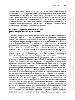 METCALFE
privado como un focus analítico más que como un hecho institucional— ofrece
posibilidades mucho más prometedoras. La mayor parte del resto de este docu-
mento está destinada a esbozar el conjunto de problemas y procesos de la gestión
pública que ofrecen este focus teórico. Parte del análisis es ya conocido, en el
sentido de que arranca de los problemas de la acción colectiva o la elección social
que tanta influencia han tenido en la dirección de la reforma administrativa.La
parte más nueva es la relacionada con las soluciones de gestión derivadas de las
que han llegado a integrar la sabiduría convencional.
La gestión: aceptación de responsabilidad
por el comportamiento de un sistema
Conviene plantearse una cuestión previa antes de tratar de definir lasdiferencias
entre la gestión pública y la privada. Debemos considerar qué es lo que tienen en
común y, a su vez, cómo las características comunes de la gestión la distinguen de
otras imágenes del proceso de políticaspúblicas.Se trata simplemente de laaplica-
ción de los principiosbásicos de la comparación (Sartori, 1970; 1991). Sibien son
posibles varias definiciones, para empezar la gestión debe entenderse como la
asunción de la responsabilidad por el comportamiento de un sistema (Metcalfe y
Richards, 1987). La responsabilidad es un atributo fundamental de la gestión.
Conseguir hacer las cosas por medio de otros —por citar otra definición de la
gestión— significa que una persona o grupo debe estar investido del derecho y el
deber de conseguir que los esfuerzos del grupo estén coordinados.
Esta definicióndistingueentre un concepto gerencial del proceso de políticas
públicas y la imagen incremental y racional que se ha impuesto en el debate
teórico y práctico sobre el sistema de gobierno. En ninguno de los dos casos se
reconoce la importancia central de la responsabilidad. Por un lado, en la imagen
incremental del proceso de políticas nadie es efectivamente responsable del com-
portamiento general de los sistemas regulados por la interacción de intereses dife-
rentes. Los grupos y organizaciones buscan sus propios objetivos en una ecología
institucional. Se administranlas partes; no el todo. Elcomportamiento del sistema
es una consecuencia fortuita de las interacciones de las partes. Los mercados y
muchos sistemas políticos se basan en el incrementalismo desarticulado que sirve
de base a la ciencia del "salir del paso" de Lindblom (1959) para coordinar sus
actividades. Por otro lado, las imágenes racionalistasdel proceso normativo están
basadas más en el control que en la responsabilidad. Elproceso racional de toma
de decisiones se levanta sobre un modelo unitario de gobierno, con normas de
eficacia en lo más alto, mientras que las subunidades actuarían meramente como
organismos encargados de aplicar las políticas determinadas desde arriba. Las so-
luciones racionalistas normalmente suponen la viabilidad del control jerárquico
como prerrequisito para cargar con la responsabilidad. Aunque muchas veces
53
©BancoInteramericanodeDesarrollo.Todoslosderechosreservados.
VisitenuestrositioWebparaobtenermásinformación:www.iadb.org/pub
 