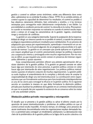 54 CAPITULO 2. DE LA IMITACIÓN A LA INNOVACIÓN
gestión y control se utilizan como sinónimos, existe una diferencia clave entre
ellos: administrar no es controlar (Landauy Stout, 1979). En su sentido estricto, el
control supone la capacidad de determinar los resultados; el control es posible si
hay objetivos claramente definidos, bien ordenados y estables, y si las técnicas
necesarias para conseguirlos están debidamente comprobadas y son fiables. La
previsibilidad es condición previa del control. Su doncella es la rutina.Precisamen-
te cuando se necesitan respuestas no rutinariases cuando el control resulta impo-
tente y entran en el juego las características de la gestión: ingenio, creatividad,
riesgo y resolución de conflictos.
La gestión es una categoría intermedia. Supone la aceptación de la responsa-
bilidad de dirigir un sistema cuando no es posible el control, y cuando los procesos
ecológicos espontáneos producen resultados poco satisfactorios. Esun proceso de
adaptación que avanza por experimentación, aprendizajee innovación en un en-
torno cambiante. No es la promulgación de un programa preconcebido ni la apli-
cación de normas. La gestión es un concepto que puede aplicarseen el gobierno
con mayor amplitud que el control, precisamente porque las políticas requieren
una cooperación intensa y prolongada entre muchas organizaciones. Por eso mis-
mo es difícil, ya que requiere una acción común en presencia de intereses organi-
zados diferentes y quizás opuestos.
Estas comprobaciones permiten ofrecer una primera aproximación del ca-
rácter distintivo de la gestión pública. Si la gestión en general consiste en saber
hacer algo por intermedio de otras personas, la gestión pública consiste en saber
hacer algo por intermedio de otras organizaciones. Las políticas públicasnormal-
mente suponen el esfuerzo conjunto de muchas organizaciones. La gestión públi-
ca suele implicar el entendimiento de la compleja y delicada tarea de aceptar la
responsabilidad de dirigir una red interinstitucional. La coordinación entre organi-
zaciones que son formalmente autónomas pero funcionalmente interdependientes
es una de las claves para conseguir la eficacia en la gestión pública. En la siguiente
sección se considera la manera en que debe formularse la distinción público-
privado para iluminar los problemas de la gestión en un contexto interinstitucional
en que no se puede dar por supuesto la existencia de un consenso sobre las metas
y de una autoridad unitaria.
Distinción público-privado: macrogestión y microgestión
El desafío que se presenta a la gestión pública es salvar el abismo creado por la
aparición de tareas interinstitucionalesy problemas de política pública en que el
control central resulta imposible.Al mismo tiempo, sin embargo, unos procesos de
ajuste totalmente descentralizados entre las organizaciones resultan demasiado len-
tos y a posteriori para conseguir un rendimiento satisfactorio.La demostración más
clara de la problemática de la gestión pública es la lógica de la acción colectiva o la
©BancoInteramericanodeDesarrollo.Todoslosderechosreservados.
VisitenuestrositioWebparaobtenermásinformación:www.iadb.org/pub
 
