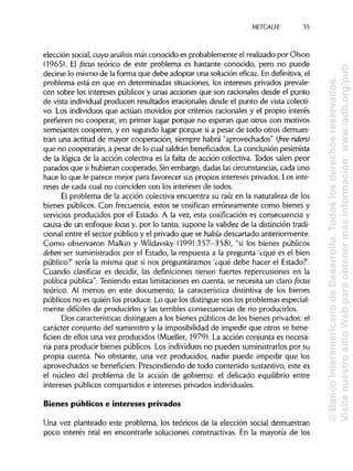 METCALFE
elección social, cuyo análisis más conocido es probablemente el realizado por Olson
(1965). El focus teórico de este problema es bastante conocido, pero no puede
decirse lo mismo de la forma que debe adoptar una solución eficaz. En definitiva, el
problema está en que en determinadas situaciones, los intereses privados prevale-
cen sobre los intereses públicos y unas acciones que son racionales desde el punto
de vista individualproducen resultados irracionales desde el punto de vista colecti-
vo. Los individuos que actúan movidos por criterios racionales y el propio interés
prefieren no cooperar, en primer lugar porque no esperan que otros con motivos
semejantes cooperen, y en segundo lugar porque si a pesar de todo otros demues-
tran una actitud de mayor cooperación, siempre habrá "aprovechados" (free-ríders)
que no cooperarán, a pesar de lo cual saldránbeneficiados. La conclusión pesimista
de la lógica de la acción colectiva es la falta de acción colectiva. Todos salen peor
parados que sihubieran cooperado. Sinembargo, dadas lascircunstancias,cada uno
hace lo que le parece mejor para favorecer sus propios intereses privados. Los inte-
reses de cada cual no coinciden con los intereses de todos.
El problema de la acción colectiva encuentra su raíz en la naturaleza de los
bienes públicos. Con frecuencia, estos se cosifican erróneamente como bienes y
servicios producidos por el Estado. A la vez, esta cosificación es consecuencia y
causa de un enfoque loáis y, por lo tanto, supone la validez de la distincióntradi-
cional entre el sector público y el privado que se había descartado anteriormente.
Como observaron Malkin y Wildavsky (1991:357-358), "si los bienes públicos
deben ser suministrados por el Estado, la respuesta a la pregunta '¿qué es el bien
público?' sería la misma que si nos preguntáramos '¿qué debe hacer el Estado?'.
Cuando clasificar es decidir, las definiciones tienen fuertes repercusiones en la
política pública".Teniendo estas limitacionesen cuenta, se necesita un claro focus
teórico. Al menos en este documento, la característica distintiva de los bienes
públicos no es quién los produce. Lo que los distingue son los problemas especial-
mente difíciles de producirlos y las terribles consecuencias de no producirlos.
Dos características distinguen a los bienes públicos de los bienes privados:el
carácter conjunto del suministroy la imposibilidadde impedir que otros se bene-
ficien de ellos una vez producidos (Mueller, 1979). La acción conjunta es necesa-
ria para producir bienes públicos. Los individuosno pueden suministrarlos por su
propia cuenta. No obstante, una vez producidos, nadie puede impedir que los
aprovechados se beneficien. Prescindiendo de todo contenido sustantivo, este es
el núcleo del problema de la acción de gobierno: el delicado equilibrio entre
intereses públicos compartidos e intereses privados individuales.
Bienes públicos e intereses privados
Una vez planteado este problema, los teóricos de la elección social demuestran
poco interés real en encontrarle soluciones constructivas. En la mayoría de los
55
©BancoInteramericanodeDesarrollo.Todoslosderechosreservados.
VisitenuestrositioWebparaobtenermásinformación:www.iadb.org/pub
 
