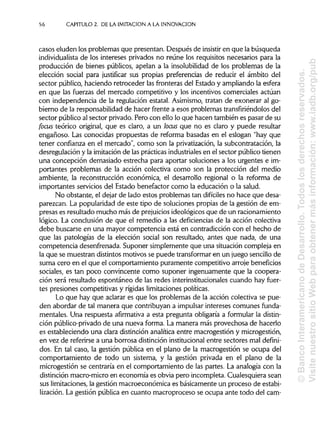 56 CAPITULO 2. DE LA IMITACIÓN A LA INNOVACIÓN
casos eluden los problemas que presentan. Después de insistir en que la búsqueda
individualista de los intereses privados no reúne los requisitos necesarios para la
producción de bienes públicos, apelan a la insolubilidad de los problemas de la
elección social para justificar sus propias preferencias de reducir el ámbito del
sector público, haciendo retroceder las fronteras del Estado y ampliando la esfera
en que las fuerzas del mercado competitivo y los incentivos comerciales actúan
con independencia de la regulación estatal. Asimismo, tratan de exonerar al go-
bierno de la responsabilidadde hacer frente a esos problemas transfiriéndolosdel
sector público al sector privado. Pero con ello lo que hacen también es pasar de su
focus teórico original, que es claro, a un loáis que no es claro y puede resultar
engañoso. Las conocidas propuestas de reforma basadas en el eslogan "hay que
tener confianza en el mercado", como son la privatización,la subcontratación, la
desregulación y la imitaciónde las prácticas industriales en el sector público tienen
una concepción demasiado estrecha para aportar soluciones a los urgentes e im-
portantes problemas de la acción colectiva como son la protección del medio
ambiente, la reconstrucción económica, el desarrollo regional o la reforma de
importantes servicios del Estado benefactor como la educación o la salud.
No obstante, el dejar de lado estos problemas tan difíciles no hace que desa-
parezcan. La popularidad de este tipo de soluciones propias de la gestión de em-
presas es resultado mucho más de prejuicios ideológicos que de un racionamiento
lógico. La conclusión de que el remedio a las deficiencias de la acción colectiva
debe buscarse en una mayor competencia está en contradicción con el hecho de
que las patologías de la elección social son resultado, antes que nada, de una
competencia desenfrenada. Suponer simplemente que una situación compleja en
la que se muestran distintos motivos se puede transformar en un juego sencillo de
suma cero en el que el comportamiento puramente competitivo arrojebeneficios
sociales, es tan poco convincente como suponer ingenuamente que la coopera-
ción será resultado espontáneo de las redes interinstitucionales cuando hay fuer-
tes presiones competitivas y rígidas limitaciones políticas.
Lo que hay que aclarar es que los problemas de la acción colectiva se pue-
den abordar de tal manera que contribuyan a impulsarintereses comunes funda-
mentales. Una respuesta afirmativa a esta pregunta obligaría a formular la distin-
ción público-privado de una nueva forma. La manera más provechosa de hacerlo
es estableciendo una clara distinciónanalítica entre macrogestión y microgestión,
en vez de referirse a una borrosa distinción institucionalentre sectores mal defini-
dos. En tal caso, la gestión pública en el plano de la macrogestión se ocupa del
comportamiento de todo un sistema, y la gestión privada en el plano de la
microgestión se centraría en el comportamiento de las partes. La analogía con la
distinción macro-micro en economía es obvia pero incompleta. Cualesquiera sean
sus limitaciones,la gestión macroeconómica es básicamente un proceso de estabi-
lización. La gestión pública en cuanto macroproceso se ocupa ante todo del cam-
©BancoInteramericanodeDesarrollo.Todoslosderechosreservados.
VisitenuestrositioWebparaobtenermásinformación:www.iadb.org/pub
 