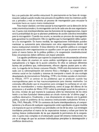METCALFE
bio y en particular del cambio estructural. Esprecisamente en las fases de reorga-
nización radical cuando resulta más precario el equilibrioentre los intereses públi-
cos y privados y más se necesita un proceso de macrogestión para encauzar la
transición hacia un nuevo marcoinstitucional.
Para mayor claridad, conviene asociar la macrogestión con la dirección de las
redes interinstitucionales y la microgestión con la de cada una de esas organizacio-
nes. Cuanto más interdependientes sean lasfuncionesde lasorganizaciones, mayor
será la probabilidad de que se planteen problemas de acción colectiva irresolubles
para la microgestión. Cuando eso ocurre, se necesita un proceso de macrogestión
para garantizar la coordinación. Ellono significa que la macrogestión deba suplan-
tar a la microgestión. En buena medida, las organizaciones individuales pueden
mantener su autonomía para relacionarse con otras organizaciones dentro del
marco institucionalexistente. Elfocusdistintivo de la gestión pública es conseguir
la cooperación entre organizaciones en aquellos casos en que se ponen en tela de
juicio el marco básico de la política pública y la cooperación interinstitucional.
Estas circunstanciasdeben definirse con mayor precisión.
Los agudos problemas que supone la cooperación en circunstanciasadversas
han sido objeto de examen en varios análisis sociológicos que equivalen con-
ceptualmente a la lógica de la acción colectiva. En ellos se subrayan diferentes
facetas del problema que, indirectamente, ofrecen algunas pautas para su solu-
ción. La tragedia de los bienes comunes (Hardin, 1968) está directamente relacio-
nada con la sobreexplotación del entorno físico y biológico. La congestión del
entorno social en las ciudades y sistemas de transporte a través de una ecología
desadaptada de micromotivos (Schelling, 1978) y los límites sociales al crecimien-
to (Hirsch, 1977) se centran en los problemas que se producen cuando hay
macroproblemas pero no hay macrocompetencias para intentar resolverlos. Las
conocidas dificultades que se encuentran para conseguir la confianza en un con-
texto de incertidumbre y mutua dependencia, como el juego del dilema de los
prisioneros y el análisis de Mintz (1951) sobre la psicología social de los pánicos y
las crisis, revelan de qué manera la suspicacia sobre las intenciones de los otros
(estén o no bien fundadas) desencadena un círculo vicioso de "el último paga" y
conflicto destructivo. Finalmente, y más directamente en relación con la gestión
pública, existe el problema de los entornos institucionalesturbulentos (Emery y
Trist, 1965; Metcalfe, 1974). En contextos de fuerte interdependencia, el compor-
tamiento y la eficacia de cualquier organización están supeditados en gran medida
a la manera en que se combinan sus actividades con las de las otras. Lasestrategias
insolidarias perturban el marco de las expectativas mutuas y echan por tierra las
normas básicas institucionales de las que depende la pervivencia de la coopera-
ción. Cuanto más complejo es el entramado causal del entorno institucional,ma-
yor es el riesgo de que las acciones individualistasprecipiten la desintegración y
conflictos destructivos.
57
©BancoInteramericanodeDesarrollo.Todoslosderechosreservados.
VisitenuestrositioWebparaobtenermásinformación:www.iadb.org/pub
 