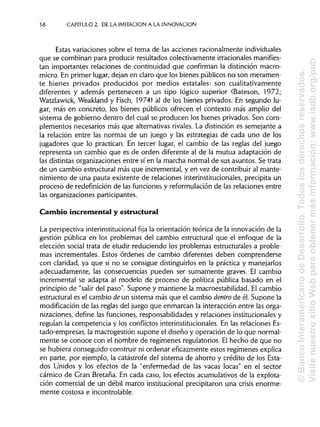 58 CAPITULO 2. DE LA IMITACIÓN A LA INNOVACIÓN
Estas variaciones sobre el tema de las acciones racionalmente individuales
que se combinan para producir resultados colectivamente irracionales manifies-
tan importantes relaciones de continuidad que confirman la distinción macro-
micro. En primer lugar, dejan en claro que los bienes públicos no son meramen-
te bienes privados producidos por medios estatales: son cualitativamente
diferentes y además pertenecen a un tipo lógico superior (Bateson, 1972;
Watzlawick, Weakland y Fisch, 1974) al de los bienes privados. En segundo lu-
gar, más en concreto, los bienes públicos ofrecen el contexto más amplio del
sistema de gobierno dentro del cual se producen los bienes privados. Soncom-
plementos necesarios más que alternativas rivales. La distinción es semejante a
la relación entre las normas de un juego y las estrategias de cada uno de los
jugadores que lo practican. En tercer lugar, el cambio de las reglas del juego
representa un cambio que es de orden diferente al de la mutua adaptación de
las distintas organizaciones entre sí en la marcha normal de sus asuntos. Se trata
de un cambio estructural más que incremental, y en vez de contribuir al mante-
nimiento de una pauta existente de relaciones interinstitucionales, precipita un
proceso de redefinición de las funciones y reformulación de las relaciones entre
las organizaciones participantes.
Cambio incremental y estructural
La perspectiva interinstitucional fija la orientación teórica de la innovación de la
gestión pública en los problemas del cambio estructural que el enfoque de la
elección social trata de eludir reduciendo los problemas estructurales a proble-
mas increméntales. Estos órdenes de cambio diferentes deben comprenderse
con claridad, ya que si no se consigue distinguirlosen la práctica y manejarlos
adecuadamente, las consecuencias pueden ser sumamente graves. El cambio
incremental se adapta al modelo de proceso de política pública basado en el
principio de "salir del paso". Supone y mantiene la macroestabilidad. El cambio
estructural es el cambio de un sistema más que el cambio dentro de él. Supone la
modificación de las reglas del juego que enmarcan la interacción entre las orga-
nizaciones, define las funciones, responsabilidades y relaciones institucionalesy
regulan la competencia y los conflictos interinstitucionales. En las relaciones Es-
tado-empresas, la macrogestión supone el diseño y operación de lo que normal-
mente se conoce con el nombre de regímenes regulatorios. Elhecho de que no
se hubiera conseguido construir ni ordenar eficazmente estos regímenes explica
en parte, por ejemplo, la catástrofe del sistema de ahorro y crédito de los Esta-
dos Unidos y los efectos de la "enfermedad de las vacas locas" en el sector
cárnico de Gran Bretaña. En cada caso, los efectos acumulativos de la explota-
ción comercial de un débil marco institucional precipitaron una crisis enorme-
mente costosa e incontrolable.
©BancoInteramericanodeDesarrollo.Todoslosderechosreservados.
VisitenuestrositioWebparaobtenermásinformación:www.iadb.org/pub
 
