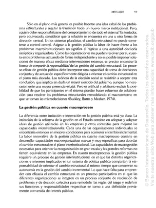 METCALFE 59
Sólo en el plano más general es posible hacerse una idea cabal de los proble-
mas estructurales y regular la transición hacia un nuevo marco institucional. Pero,
¿quién debe responsabilizarse del comportamiento de todo el sistema? Estentador,
pero equivocado, considerar que la solución se encuentra en una u otra forma de
dirección central. En los sistemas pluralistas, el cambio estructural no puede some-
terse a control central. Asignar a la gestión pública la labor de hacer frente a los
problemas macroinstitucionales no significa el regreso a una autoridad decisoria
sinóptica y organizadora. Como lasorganizaciones no pueden resolver por su cuen-
ta estos problemas actuando de forma independiente y no es posible imponer solu-
ciones de manera eficaz mediante intervenciones externas, es preciso encontrar la
forma de compartir la responsabilidad de las gestión del cambio estructural. Un proce-
so eficaz de gestión pública debe incorporar una capacidad de toma de decisiones
conjunta y de actuación específicamente dirigidaa orientar el cambio estructural en
el plano más elevado. Los teóricos de la elección social se resistirán a aceptar esta
conclusión, que implicasin duda un mayor ejerciciodel gobierno, aunque no nece-
sariamente una mayor presencia estatal. Pero es artificial y arbitrario excluir la posi-
bilidad de que los participantes en el sistema puedan hacer esfuerzos de colabora-
ción para resolver los problemas estructurales remodelando el macroentorno en
que se toman las microdecisiones (Buckley, Burns y Meeker, 1974).
La gestión pública en cuanto macroproceso
La diferencia entre imitación e innovación en la gestión pública está ya clara. La
imitación de la reforma de la gestión en el Estado consiste en adoptar y adaptar
ideas de gestión utilizadas en las empresas y otros contextos para mejorar las
capacidades microinstitucionales. Cada una de las organizaciones individuales se
encontraría entonces en mejores condiciones para acometer el cambio incremental.
La labor innovativa de la gestión pública en cuanto macroproceso consiste en
desarrollar capacidades macroorganizativas nuevas y muy específicas para abordar
el cambio estructural en el plano interinstitucional. Lascapacidades de macrogestión
necesarias para orientar la reorganización en gran escala y lasgrandes reformas no
tienen equivalente en las empresas. En cuanto macroproceso, la gestión pública
requiere un proceso de gestión interinstitucionalen el que las distintas organiza-
ciones e intereses implicados en un sistema de política pública compartan la res-
ponsabilidad de orientar el cambio estructural al mismo tiempo que conservan su
autonomía en la gestión del cambio incremental. Lo que hace falta para empren-
der con eficacia el cambio estructural es un proceso participativo en el que las
diferentes organizaciones se integren en un proceso conjunto de resolución de
problemas y de decisión colectiva para remodelar las reglas del juego y redefinir
sus funciones y responsabilidades respectivas en torno a una definición previa-
mente convenida del interés público.
©BancoInteramericanodeDesarrollo.Todoslosderechosreservados.
VisitenuestrositioWebparaobtenermásinformación:www.iadb.org/pub
 