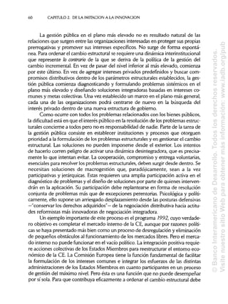 60 CAPITULO 2. DE LA IMITACIÓN A LA INNOVACIÓN
La gestión pública en el plano más elevado no es resultado natural de las
relaciones que surgen entre las organizaciones interesadas en proteger sus propias
prerrogativas y promover sus intereses específicos. No surge de forma espontá-
nea. Para ordenar el cambio estructural se requiere una dinámicainterinstitucional
que represente lo contrario de la que se deriva de la política de la gestión del
cambio incremental. En vez de pasar del nivel inferior al más elevado, comienza
por este último. En vez de agregar intereses privados predefinidos y buscar com-
promisos distributivos dentro de los parámetros estructurales establecidos, la ges-
tión pública comienza diagnosticando y formulando problemas sistémieos en el
plano más elevado y diseñando soluciones integradoras basadas en intereses co-
munes y metas colectivas. Una vez establecido un marco en el plano más general,
cada una de las organizaciones podrá centrarse de nuevo en la búsqueda del
interés privado dentro de una nueva estructura de gobierno.
Como ocurre con todos los problemas relacionados con los bienes públicos,
la dificultad está en que el interés público en la resolución de los problemas estruc-
turales concierne a todos pero no es responsabilidad de nadie. Parte de la tarea de
la gestión pública consiste en establecer instituciones y procesos que otorguen
prioridad a la formulación de los problemas estructurales y en gestionar el cambio
estructural. Las soluciones no pueden imponerse desde el exterior. Los intentos
de hacerlo corren peligro de activar una dinámica desintegradora, que es precisa-
mente lo que intentan evitar. La cooperación, compromiso y entrega voluntarias,
esenciales para resolver los problemas estructurales, deben surgir desde dentro. Se
necesitan soluciones de macrogestión que, paradójicamente, sean a la vez
participativas y jerárquicas.Estas requieren una amplia participación activa en el
diagnóstico de problemas y el diseño de soluciones por parte de quienes interven-
drán en la aplicación. Su participación debe replantearse en forma de resolución
conjunta de problemas más que de excepciones perentorias. Psicológica y políti-
camente, ello supone un arriesgado desplazamiento desde las posturas defensivas
—"conservar los derechos adquiridos"— de la negociación distributivahacia actitu-
des reformistas más innovadoras de negociación integradora.
Un ejemplo importante de este proceso es el programa 1992, cuyo verdade-
ro objetivo es completar el mercado interno de la CE, aunque por razones políti-
cas se haya presentado más bien como un proceso de desregulación yeliminación
de pequeños obstáculos al funcionamiento de los mercados libres. Pero el merca-
do interno no puede funcionar en el vacío político. La integración positiva requie-
re acciones colectivas de los Estados Miembros para reestructurar el entorno eco-
nómico de la CE. La Comisión Europea tiene la función fundamental de facilitar
la formulación de los intereses comunes e integrar los esfuerzos de las distintas
administraciones de los Estados Miembros en cuanto participantes en un proceso
de gestión del máximo nivel. Pero ésta es una función que no puede desempeñar
por sí sola. Para que contribuya eficazmente a ordenar el cambio estructural debe
©BancoInteramericanodeDesarrollo.Todoslosderechosreservados.
VisitenuestrositioWebparaobtenermásinformación:www.iadb.org/pub
 