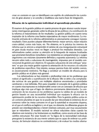 METCALFE
crear un contexto en que se identifiquen con espíritu de colaboración las cuestio-
nes de gran alcance y se conciba y establezca una nueva base de integración.
Eficacia: de la optimización individual al aprendizaje pluralista
El examen de la gestión pública en cuanto proceso de gran alcance suscita impor-
tantes interrogantes generales sobre la eficacia de las políticasy la contribución de
la reforma al mejoramiento de los resultados. La gestión pública en cuanto tema
inspirador de la reforma crea fuertes expectativas de mayor rendimiento. La mo-
tivación primaria de la reforma administrativa es precisamente conseguir mejores
resultados. Estos pueden adoptar diferentes formas: mejor servicio, mejor relación
costo-calidad, costos más bajos, etc. No obstante, en la práctica los intentos de
reforma que se atreven a emprender el camino de una reorganización estructural
en gran escala muchas veces no llegan a producir los resultados deseados. Los
reformadores suelen centrar su atención en la búsqueda de mejoras localizadas
que prometen beneficios inmediatos. Los ministerios se compartimentan y surgen
organismos con misiones claramente definidas y supuesta autonomía. La reforma
recurre sobre todo a soluciones de macrogestión, impuestas por el modelo con-
vencional de gestión por objetivos. Elsupuesto subyacente de este enfoque "pese-
tero" es que una mejor gestión supone la orientación de los recursos a la solución
de problemas específicos. Este intento, aunque parezca fruto del sentido común,
es excesivamente restrictivo. No llega a constituir un modelo de eficacia para la
gestión pública en el plano más general.
Los reformadores se han resistido a profundizar más en los problemas que
rodean al significado y cuantifícación de la eficacia. Ello se debe a las complejida-
des teóricas de una gestión con múltiples objetivos encontrados y prioridades
cambiantes y mal definidas. Pero para respaldar el concepto de la gestión pública
en cuanto macroproceso es indispensablecontar con un concepto de eficacia que
implique algo más que el logro de objetivos previamente determinados. La con-
centración de los recursos en los problemas supone la validez de un modelo de
gestión basado en una racionalidad individual que equipara la eficacia con la
optimización posible de los recursos disponibles. Pero la gestión pública actúa en
un contexto pluralista en que no se puede dar por descontada la existencia de un
consenso sobre las metas comunes en el que la autoridad se encuentra dispersa,
en el que el conflicto es legítimo y en el que, no obstante, los diferentes grupos de
presión son interdependientes y tienen intereses comunes, por muy oscuramente
que se vislumbren. El modelo racional no ofrece soluciones claras cuando los
objetivos son inciertos y las limitaciones se modifican, como ocurre en lasfases de
cambio estructural. Por estar basado en "la lógica de la racionalidadindividual,
presupone la existencia de una mente unitariaque es capaz de ordenar sus prefe-
rencias, de formular objetivos no contradictorios y de evaluar los medios alterna-
61
©BancoInteramericanodeDesarrollo.Todoslosderechosreservados.
VisitenuestrositioWebparaobtenermásinformación:www.iadb.org/pub
 
