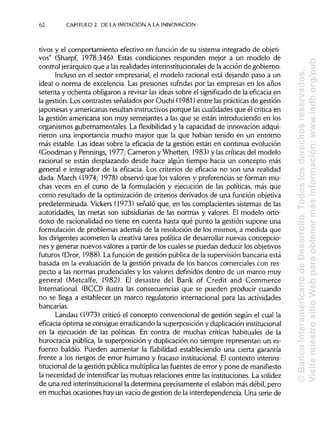 62 CAPITULO 2. DE LA IMITACIÓN A LA INNOVACIÓN
tivos y el comportamiento efectivo en función de su sistema integrado de objeti-
vos" (Sharpf, 1978:346). Estas condiciones responden mejor a un modelo de
control jerárquicoque a lasrealidades interinstitucionales de la acción de gobierno.
Incluso en el sector empresarial, el modelo racional está dejando paso a un
ideal o norma de excelencia. Las presiones sufridas por las empresas en los años
setenta y ochenta obligaron a revisarlas ideas sobre el significado de la eficacia en
la gestión. Los contrastes señalados por Ouchi (1981) entre las prácticasde gestión
japonesas y americanas resultan instructivosporque las cualidades que él critica en
la gestión americana son muy semejantes a las que se están introduciendo en los
organismos gubernamentales. La flexibilidad y la capacidad de innovación adqui-
rieron una importancia mucho mayor que la que habían tenido en un entorno
más estable. Las ideas sobre la eficacia de la gestión están en continua evolución
(Goodman y Pennings, 1977; Cameron y Whetten, 1983) y las críticasdel modelo
racional se están desplazando desde hace algún tiempo hacia un concepto más
general e integrador de la eficacia. Los criterios de eficacia no son una realidad
dada. March (1974; 1978) observó que los valores y preferencias se forman mu-
chas veces en el curso de la formulación y ejecución de las políticas, más que
como resultado de la optimización de criterios derivados de una función objetiva
predeterminada. Vickers (1973) señaló que, en los complacientes sistemas de las
autoridades, las metas son subsidiarias de las normas y valores. El modelo orto-
doxo de racionalidad no tiene en cuenta hasta qué punto la gestión supone una
formulación de problemas además de la resolución de los mismos, a medida que
los dirigentes acometen la creativa tarea política de desarrollar nuevas concepcio-
nes y generar nuevos valores a partir de los cuales se puedan deducir losobjetivos
futuros (Dror, 1988). La función de gestión públicade la supervisiónbancaria está
basada en la evaluación de la gestión privada de los bancos comerciales con res-
pecto a las normas prudenciales y los valores definidos dentro de un marco muy
general (Metcalfe, 1982). El desastre del Bank of Credit and Commerce
International. (BCCI) ilustra las consecuencias que se pueden producir cuando
no se llega a establecer un marco regulatorio internacional para las actividades
bancarias.
Landau (1973) criticó el concepto convencional de gestión según el cual la
eficacia óptima se consigue erradicando la superposición y duplicación institucional
en la ejecución de las políticas. En contra de muchas críticas habituales de la
burocracia pública, la superposición y duplicación no siempre representan un es-
fuerzo baldío. Pueden aumentar la fiabilidad estableciendo una cierta garantía
frente a los riesgos de error humano y fracaso institucional. El contexto interins-
titucional de la gestión pública multiplicalasfuentes de error y pone de manifiesto
la necesidad de intensificar las mutuas relaciones entre las instituciones.La solidez
de una red interinstitucional la determina precisamente el eslabón más débil, pero
en muchas ocasiones hay un vacío de gestión de la interdependencia. Una serie de
©BancoInteramericanodeDesarrollo.Todoslosderechosreservados.
VisitenuestrositioWebparaobtenermásinformación:www.iadb.org/pub
 