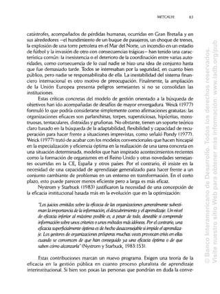 METCALFE
catástrofes, acompañados de pérdidas humanas, ocurridas en Gran Bretaña y en
sus alrededores —el hundimiento de un buque de pasajeros, un choque de trenes,
la explosión de una torre petrolera en el Mar del Norte, un incendio en un estadio
de fútbol y la invasión de otro con consecuencias trágicas— han tenido una carac-
terística común: la inexistencia o el deterioro de la coordinación entre varias auto-
ridades, como consecuencia de lo cual nadie se hizo una idea de conjunto hasta
que fue demasiado tarde. Todos se interesaban por la seguridad, en cuanto bien
público, pero nadie se responsabilizaba de ella. La inestabilidad del sistema finan-
ciero internacional es otro motivo de preocupación. Finalmente, la ampliación
de la Unión Europea presenta peligros semejantes si no se consolidan las
instituciones.
Estas críticas concretas del modelo de gestión orientado a la búsqueda de
objetivos han ido acompañadas de desafíos de mayor envergadura. Weick (1977)
formuló lo que podría considerarse simplemente como afirmaciones gratuitas:las
organizaciones eficaces son parlanchínas, torpes, supersticiosas, hipócritas, mons-
truosas, tentaculares, distraídasy gruñonas. No obstante, tienen un soporte teórico
claro basado en la búsqueda de la adaptabilidad, flexibilidad y capacidad de recu-
peración para hacer frente a situaciones imprevistas, como señaló Pondy (1977).
Weick (1977) trató de acabar con los modelos convencionales que hacen hincapié
en la especialización y eficiencia óptima en la realización de una tarea concreta en
una situación determinada, modelos que han inspirado acontecimientos recientes
como la formación de organismos en el Reino Unido y otras novedades semejan-
tes ocurridas en la CE, España y otros países. Por el contrario, él insiste en la
necesidad de una capacidad de aprendizaje generalizado para hacer frente a un
conjunto cambiante de problemas en un entorno en transformación. En el corto
plazo, esto puede parecer menos eficiente pero a larga es más eficaz.
Nystrom y Starbuck (1983) justificaron la necesidad de una concepción de
la eficacia institucional basada más en la evolución que en la optimización:
"Los luidos emitidos sobre la eficaáa de las organizaáones generalmente subesti-
man laimportanáa de lainformaáón, eldescubrimientoy elaprendizaje. Un nivel
de eficaáa inferior al máximo posible es, a pesar de todo, deseable si comprende
información sobre unos criterios o unos métodos más idóneos. Por el contrario, una
eficacia superfiáalmente óptima es de hecho desaconsejable si impide el aprendiza-
je. Los gestores de organizaáones prósperas muchasveces provocan crisis en ellas
cuando se convencen de que han conseguido ya una eficaáa óptima o de que
saben cómo alcanzarla" (Nystrom y Starbuck, 1983:153).
Estas contribuciones marcan un nuevo programa. Exigen una teoría de la
eficacia en la gestión pública en cuanto proceso pluralista de aprendizaje
interinstitucional. Si bien son pocas las personas que pondrían en duda la conve-
63
©BancoInteramericanodeDesarrollo.Todoslosderechosreservados.
VisitenuestrositioWebparaobtenermásinformación:www.iadb.org/pub
 