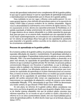 64 CAPITULO 2. DE LA IMITACIÓN A LA INNOVACIÓN
niencia del aprendizaje institucionalcomo complemento útil de la gestión pública,
lo que aquí se quiere destacar es que las capacidades de aprendizaje institucional
e interinstitucional son fundamentales para la eficacia de la gestión pública.
Estas realidades no son tan vagas y efímeras como podría parecer. Un con-
cepto general riguroso y bien definido del aprendizajeaparece en la exposición de
Ashby (1960) sobre el proceso evolutivo de los sistemas ultraestables.Algunas
veces la ultraestabilidadse malinterpreta como sinónimo de rigidezextrema.Ocu-
rre exactamente al revés: denota una capacidad potenciada de flexibilidad, en el
sentido examinado al hablar anteriormente del cambio incremental y estructural.
El rasgo distintivo de un sistema ultraestable es su doble capacidad de ajuste gra-
dual, paso por paso, en un entorno dado, respaldado por una capacidad de reser-
va de mayor autorreorganización, en consonancia con la discontinuidad ambien-
tal. Un sistema de aprendizaje eficaz hace gala de esta capacidad de autodiseño
para responder a los grandes cambios ocurridos en los objetivos de política o en
las circunstancias ambientales.
Procesos de aprendizaje en la gestión pública
En el entorno político de la gestión pública, los procesos de aprendizaje presentan
especiales dificultades de creación y mantenimiento. El aprendizaje individual es
un proceso psicológico. Elaprendizaje institucionales además un proceso político
(Metcalfe, 1981). Una tarea fundamental de la gestión pública es desarrollar, en el
plano más elevado, las capacidades de aprendizaje institucional para ordenar el
entorno en que se produce la gestión privada. Por otro lado, los procesos políticos
convencionales bloquean con frecuencia el aprendizaje, ya que la ideología se
impone sobre la realidad o los intereses particulares se resisten a la evaluación y
cambio de las políticas. Las dificultades prácticas que se encuentran para incre-
mentar las capacidades de aprendizajeen el plano interinstitucional son enormes.
Pero, al menos en teoría, la ultraestabilidadofrece un modelo que puede orientar
el desarrollo de las capacidades de aprendizaje institucional al nivel macro. La
gestión del cambio estructural debe contar con organizaciones de apoyo que
mancomunen sus capacidades de adaptación y actúen de consuno como sistema
multiestable (Metcalfe, 1974), demostrando lo que Dror (1984) ha denominado
una mente central y lo que Deutsch (1966) llamó red de aprendizaje.
En este plano, las reformas de la gestión pública deben considerarse más
bien como una forma de gestión por diseño que de gestión dirigida. Debe ocupar-
se de diseñar sistemas adaptables más que de producir planes concretos para
reformas específicas. En un mundo en que el cambio es rápido y discontinuo, la
reforma no es un único acontecimiento aislado, sino una responsabilidad perma-
nente de aprendizaje público. Es difícil decirlo mejor que en la fórmula clásica de
Schon(1971):
©BancoInteramericanodeDesarrollo.Todoslosderechosreservados.
VisitenuestrositioWebparaobtenermásinformación:www.iadb.org/pub
 