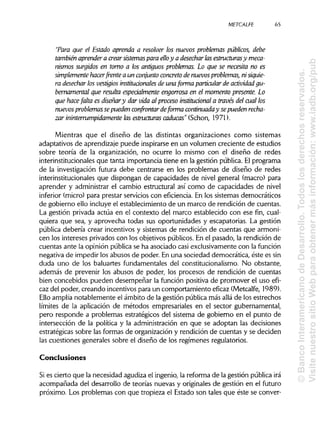 METCALFE
"Para que el Estado aprenda a resolver los nuevos problemas públicos, debe
también aprenderá crear sistemas para elloy a desecharlas estructurasy meca-
nismos surgidos en tomo a los antiguos problemas. Lo que se necesita no es
simplemente hacer frente a un conjunto concreto de nuevosproblemas, ni siquie-
ra desechar los vestigios institucionales de una forma particular de actividad gu-
bernamental que resulta especialmente engorrosa en el momentopresente. Lo
que hace falta es diseñary dar vida al proceso institucional a través del cual los
nuevosproblemassepueden confrontar deforma continuaday sepueden recha-
zar ininterrumpidamente las estructuras caducas" (Schon, 1971).
Mientras que el diseño de las distintas organizaciones como sistemas
adaptativos de aprendizajepuede inspirarse en un volumen creciente de estudios
sobre teoría de la organización, no ocurre lo mismo con el diseño de redes
interinstitucionales que tanta importancia tiene en la gestión pública. El programa
de la investigación futura debe centrarse en los problemas de diseño de redes
interinstitucionales que dispongan de capacidades de nivel general (macro) para
aprender y administrar el cambio estructural así como de capacidades de nivel
inferior (micro) para prestar servicioscon eficiencia. En los sistemas democráticos
de gobierno ello incluye el establecimiento de un marco de rendición de cuentas.
La gestión privada actúa en el contexto del marco establecido con ese fin, cual-
quiera que sea,y aprovecha todas sus oportunidades y escapatorias. La gestión
pública debería crear incentivos y sistemas de rendición de cuentas que armoni-
cen los intereses privados con los objetivos públicos. En el pasado, la rendición de
cuentas ante la opinión pública se ha asociado casi exclusivamente con la función
negativa de impedir los abusos de poder. En una sociedad democrática, éste essin
duda uno de los baluartes fundamentales del constitucionalismo. No obstante,
además de prevenir los abusos de poder, los procesos de rendición de cuentas
bien concebidos pueden desempeñar la función positiva de promover el uso efi-
caz del poder, creando incentivospara un comportamiento eficaz (Metcalfe, 1989).
Ello amplía notablemente el ámbito de la gestión públicamás allá de los estrechos
límites de la aplicación de métodos empresariales en el sector gubernamental,
pero responde a problemas estratégicos del sistema de gobierno en el punto de
intersección de la política y la administración en que se adoptan las decisiones
estratégicas sobre las formas de organización y rendición de cuentas y se deciden
las cuestiones generales sobre el diseño de los regímenes regulatorios.
Conclusiones
Si es cierto que la necesidad agudiza el ingenio, la reforma de la gestión pública irá
acompañada del desarrollo de teorías nuevas y originalesde gestión en el futuro
próximo. Los problemas con que tropieza el Estado son tales que éste se conver-
65
©BancoInteramericanodeDesarrollo.Todoslosderechosreservados.
VisitenuestrositioWebparaobtenermásinformación:www.iadb.org/pub
 