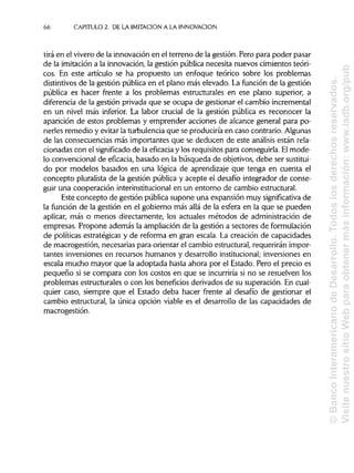 66 CAPITULO 2. DE LA IMITACIÓN A LA INNOVACIÓN
tira en el vivero de la innovación en el terreno de la gestión. Pero para poder pasar
de la imitación a la innovación, la gestión pública necesita nuevos cimientos teóri-
cos. En este artículo se ha propuesto un enfoque teórico sobre los problemas
distintivos de la gestión pública en el plano más elevado. La función de la gestión
pública es hacer frente a los problemas estructurales en ese plano superior, a
diferencia de la gestión privada que se ocupa de gestionar el cambio incremental
en un nivel más inferior. La labor crucial de la gestión pública es reconocer la
aparición de estos problemas y emprender acciones de alcance general para po-
nerles remedio y evitar la turbulencia que se produciría en caso contrario.Algunas
de las consecuencias más importantes que se deducen de este análisis están rela-
cionadas con el significado de la eficacia y los requisitos para conseguirla. El mode-
lo convencional de eficacia, basado en la búsqueda de objetivos, debe ser sustitui-
do por modelos basados en una lógica de aprendizaje que tenga en cuenta el
concepto pluralista de la gestión pública y acepte el desafío integrador de conse-
guir una cooperación interinstitucionalen un entorno de cambio estructural.
Este concepto de gestión pública supone una expansión muy significativa de
la función de la gestión en el gobierno más allá de la esfera en la que se pueden
aplicar, más o menos directamente, los actuales métodos de administración de
empresas. Propone además la ampliación de la gestión a sectores de formulación
de políticas estratégicas y de reforma en gran escala. La creación de capacidades
de macrogestión, necesarias para orientar el cambio estructural, requerirán impor-
tantes inversiones en recursos humanos y desarrollo institucional;inversiones en
escala mucho mayor que la adoptada hasta ahora por el Estado. Pero el precio es
pequeño si se compara con los costos en que se incurriría si no se resuelven los
problemas estructurales o con los beneficios derivados de su superación. Encual-
quier caso, siempre que el Estado deba hacer frente al desafío de gestionar el
cambio estructural, la única opción viable es el desarrollo de las capacidades de
macrogestión.
©BancoInteramericanodeDesarrollo.Todoslosderechosreservados.
VisitenuestrositioWebparaobtenermásinformación:www.iadb.org/pub
 