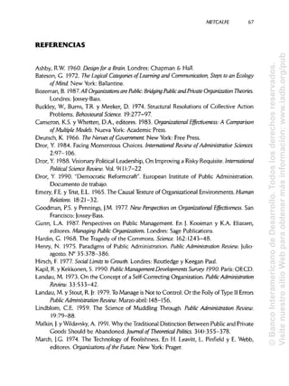 METCALFE
REFERENCIAS
Ashby, R.W. 1960.Designfora Brain. Londres: Chapman & Hall.
Bateson, G. 1972. The Logical Categories ofLearning and Communication, Steps to an Ecology
of Mind. New York: Ballantine.
Bozeman, B. 1987. All Organizatíons are Public: Bridging Publicand Prívate Organization Theories.
Londres: Jossey-Bass.
Buckley, W., Burns, T.R. y Meeker, D. 1974.Structural Resolutions of Collective Action
Problems. Behavioural Science. 19:277-97.
Cameron, K.S. y Whetten, D.A., editores. 1983. Organizational Effectiveness: A Comparison
of Múltiple Models. Nueva York: Academic Press.
Deutsch, K. 1966. The Nerves of Government. New York: Free Press.
Dror, Y. 1984.Facing Momentous Cholees. International Review of Administrative Sciences.
2:97-106.
Dror, Y. 1988. Visionary Political Leadership, On Improving a Risky Requisite. International
Political Science Review. Vol. 9( 1 ):7-22
Dror, Y. 1990. "Democratic Reformcraft". European Institute of Public Administration.
Documento de trabajo.
Emery, F.E.y Trist, E.L. 1965. The Causal Texture of Organizational Environments. Human
Relations. 18:21-32.
Goodman, P.S. y Pennings, J.M. 1977.New Perspectivas on Organizational Effectiveness. San
Francisco: Jossey-Bass.
Gunn, L.A. 1987. Perspectives on Public Management. En J. Kooiman y K.A. Eliassen,
editores. Managing PublicOrganizatíons. Londres: Sage Publications.
Hardin, G. 1968.The Tragedy of the Commons. Science. 162:1243-48.
Henry, N. 1975. Paradigms of Public Administration. PublicAdministration Review. Julio-
agosto. N° 35:378-386.
Hirsch, F. 1977.SocialLimits to Growth. Londres: Routledge y Keegan Paul.
Kapil, R. y Kekkonen, S. 1990. PublicManagement Developments Survey 1990. París: OECD.
Landau, M. 1973.On the Concept of a Self-Correcting Organization. PublicAdministration
Review. 33:533-42.
Landau, M. y Stout, R. }r. 1979. To Manage is Not to Control: Or the Folly of Type II Errors
Public Administration Review. Marzo-abril:148-156.
Lindblom, C.E. 1959. The Science of Muddling Through. Public Administration Review.
19:79-88.
Malkin, j. y Wildavsky, A. 1991. Why the Traditional Distinction Between Public and Prívate
Goods Should be Abandoned. Journal of Theoretical Politics. 3(4):355-378.
March, J.G. 1974.The Technology of Foolishness. En H. Leavitt, L. Pinfield y E. Webb,
editores. Organizatíons ofthe Future. New York: Prager.
67
©BancoInteramericanodeDesarrollo.Todoslosderechosreservados.
VisitenuestrositioWebparaobtenermásinformación:www.iadb.org/pub
 