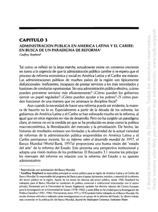 CAPITULO 3
ADMINISTRACIÓN PUBLICA EN AMERICA LATINA Y ELCARIBE:
EN BUSCA DE UN PARADIGMA DE REFORMA1
Geoffrey Shepherd2
Tal como se reflejó en la larga marcha, actualmente existe un consenso creciente
en torno a la urgencia de que la administración pública cambie si se espera que el
proceso de reforma económica y social en América Latina y el Caribe sea exitoso.
Las administraciones públicas de muchos países de la región son típicamente
disfuncionales: ineficientes, incapaces de prestar servicios a los más necesitados y
bastiones de conductas oportunistas. Sinuna administración pública efectiva, ¿cómo
pueden proveerse servicios más eficientemente? ¿Cómo pueden los gobiernos
ejercer un papel regulador? ¿Cómo pueden ayudar a los pobres? ¿Y cómo pue-
den funcionar de una manera que no amenace la disciplina fiscal?
Aun cuando la necesidad de hacer una reforma pueda ser evidente, la mane-
ra de hacerlo no lo es. Especialmente a partir de la década de los ochenta, los
gobiernos de América Latina y el Caribe se han esforzado mucho en la reforma, al
igual que en otras regiones en vías de desarrollo. Pero no ha surgido un paradigma
claro, al menos no en la medida en que se ha producido en áreas como la política
macroeconómica, la liberalización del mercado y la privatización. De hecho, las
historias de resultados exitosos son limitadas y la efectividad de la actual variedad
de reformas de la administración pública emprendidas en América Latina y el
Caribe permanece incierta. En su Informe sobre el desarrollo mundial de 1997, el
Banco Mundial (World Bank, 1997a) proporciona una buena visión del "estado
del arte" de la reforma del Estado. Este presenta una perspectiva institucional y
adopta una visión realista de los problemas. El Recuadro 3.1 resume los principa-
les mensajes del informe en relación con la reforma del Estado y su aparato
administrativo.
1
Reproducido con autorización del Banco Mundial.
2
Geoffrey Shepherd es especialista principal en sector público para la región de América Latina y el Caribe del
Banco Mundial.Esresponsable del programa del Banco para el apoyo (proyectos, estudios, y asesoría) de la reforma
del sector público en la región. Aparte de los temas de reforma del sector público, desde 1986 Shepherd ha
trabajado para el Banco Mundial en cuestiones de política comercial e institucional relacionadas con el sector
privado. Doctorado por la Universidad de Sussex (Inglaterra), también fue director adjunto del Centro Europeo
para la Investigación en la Universidad de Sussex (1978-1982) y séniorfellow en la Unidad para la Investigación de
Política Científica (1982-1986). Previamente, entre 1971 y 1978 también había trabajado en el Banco Mundial.Ha
escrito diversos artículos y realizado varias investigaciones en el campo de la reforma del Estado. Su último trabajo
está contenido en la publicación del Banco Mundial, Beyond the Washington Consensus: Institutions Matter.
©BancoInteramericanodeDesarrollo.Todoslosderechosreservados.
VisitenuestrositioWebparaobtenermásinformación:www.iadb.org/pub
 