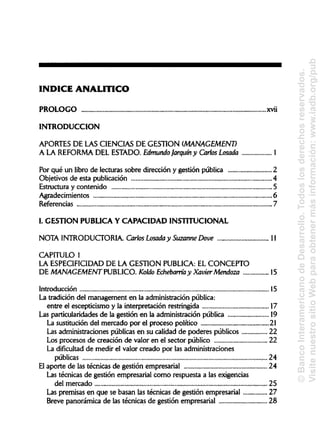 ÍNDICE ANALÍTICO
PROLOGO xvíi
INTRODUCCIÓN
APORTES DE LAS CIENCIASDE GESTIÓN (MANAGEMENT)
A LA REFORMA DEL ESTADO.Edmundo farqurn y Carlos Losada 1
Por qué un libro de lecturas sobre dirección y gestión pública 2
Objetivos de esta publicación 4
Estructura y contenido 5
Agradecimientos 6
Referencias 7
L GESTIÓNPUBLICAY CAPACIDADINSTITUCIONAL
NOTA INTRODUCTORIA.Carlos Losada y SuzanneDove 11
CAPITULO 1
LA ESPECIFICIDAD DE LA GESTIÓN PUBLICA: EL CONCEPTO
DE MANAGEMENT PUBLICO. Koldo Echebarría y Xavier Mendoza 15
Introducción 15
La tradición del management en la administraciónpública:
entre el escepticismo y la interpretación restringida 17
Las particularidades de la gestión en la administración pública 19
La sustitución del mercado por el proceso político 21
Las administraciones públicas en su calidad de poderes públicos 22
Los procesos de creación de valor en el sector público 22
La dificultad de medir el valor creado por lasadministraciones
públicas
El aporte de las técnicas de gestión empresarial 24
Las técnicas de gestión empresarial como respuesta a las exigencias
del mercado 25
Las premisas en que se basan las técnicas de gestión empresarial 27
Breve panorámica de las técnicas de gestión empresarial 28
24
©BancoInteramericanodeDesarrollo.Todoslosderechosreservados.
VisitenuestrositioWebparaobtenermásinformación:www.iadb.org/pub
 