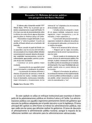 70 CAPITULO 3. UN PARADIGMA DE REFORMA
El Informe sobre el desarrollo mundial 1997
(World Bank, 1997a) fue el primero que se
dedicó completamente al papel del Estado. En
él se hace una serie de recomendaciones sobre
la reforma, las cuales ofrecen algunasdirectrices
para los países en América Latina y el Caribe:
• Reconsiderar el papel del Estado, lo que
"produce" y "cómo lo produce". Cuando sea
posible, el Estado debería ser un facilitador del
mercado.
• Hacer coincidir el papel del Estado con
su capacidad y usar los recursos del mercado y
de la sociedad civil. Los Estadosdébiles deberían
concentrarse en lo esencial: derechos de propie-
dad, estabilidad macroeconómica, control de
enfermedades, agua potable, caminos y protec-
ción de los más necesitados.
• Construir un sector público mejor
mediante:
- lapromoción deunacapacidad central
para la formulación y coordinación de políticas;
- lapromoción de sistemas eficientes y
efectivos de provisión de servicios a través de
una variedad de medios: medidas orientadas
hacia el desempeño, meritocracias mejoradas,
mejor información y fortalecimiento de los
Fuente: Banco Mundial, 1997a
sistemas de "voz" adaptados a las circunstancias
de la actividad y del país;
- la lucha contra la corrupción a través
de un ataque múltiple, incluyendo menor
regulación, mayor transparencia y uso de
mercados, y mejor supervisión; y
- lapromoción delpersonal motivado y
capacitado mediante la utilización de políticas
de compensación adecuadas y la formación de
un espíritu de equipo.
• Pensar en la secuencia de las reformas:
- Asegurar que las reglas anunciadas,
especialmente lasde control macroeconómico,
sean las reales.
- Ejercer cautela en la introducción de
nuevas técnicas de administración pública. Por
ejemplo, la plena contratación dentro del sec-
tor público podría ser precedida por la medición
del desempeño. Una mayor flexibilidad sólo será
posible cuando exista un control efectivo de
los insumes.
- Mejorar la formulación de políticas y
la coordinación mientrasse está implementando
un servicio público profesionalizado y, cuando
sea posible, utilizar mecanismos de mercado
como la externalización y "voz".
En este capítulo se utiliza un enfoque institucional para examinar el desem-
peño de las administraciones públicas en América Latina y el Caribe. Las adminis-
traciones públicas son aquellos organismos permanentes dentro del gobierno que
ejecutan las políticas adoptadas por el poder ejecutivo o por la legislatura. Eltema
principal del capítulo es cómo hacen su trabajo las administraciones públicas, más
que cuáles son las tareas que deberían realizar los gobiernos. Eltema de discusión
es principalmente la administración pública nacional, aunque la mayoría de las
reflexiones también son relevantes para las administraciones subnacionales.
Recuadro 3.1 Reforma del sector publico:
una perspectiva del Banco Mundial
©BancoInteramericanodeDesarrollo.Todoslosderechosreservados.
VisitenuestrositioWebparaobtenermásinformación:www.iadb.org/pub
 