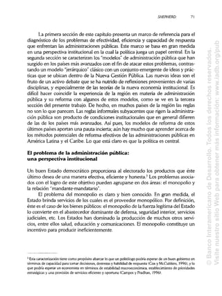 SHEPHERDa
La primera sección de este capítulo presenta un marco de referencia para el
diagnóstico de los problemas de efectividad, eficiencia y capacidad de respuesta
que enfrentan las administraciones públicas. Este marco se basa en gran medida
en una perspectiva institucional en la cual la política juega un papel central. En la
segunda sección se caracterizan los "modelos" de administración pública que han
surgido en los países más avanzados con el fin de atacar estos problemas, contras-
tando un modelo "jerárquico" clásico con un conjunto emergente de ideas y prác-
ticas que se ubican dentro de la Nueva Gestión Pública. Las nuevas ideas son el
fruto de un activo debate que se ha nutrido de reflexiones provenientes de varias
disciplinas, y especialmente de las teorías de la nueva economía institucional. Es
difícil hacer coincidir la experiencia de la región en materia de administración
pública y su reforma con algunos de estos modelos, como se ve en la tercera
sección del presente trabajo. De hecho, en muchos países de la región las reglas
no son lo que parecen. Las reglas informales subyacentes que rigen laadministra-
ción pública son producto de condiciones institucionales que en general difieren
de las de los países más avanzados. Así pues, los modelos de reforma de estos
últimos países aportan una pauta incierta; aún hay mucho que aprender acerca de
los métodos potenciales de reforma efectivos de las administraciones públicas en
América Latina y el Caribe. Lo que está claro es que la política es central.
El problema de la administración pública:
una perspectiva institucional
Un buen Estado democrático proporciona al electorado los productos que éste
último desea de una manera efectiva, eficiente y honesta.3
Los problemas asocia-
dos con el logro de este objetivo pueden agruparse en dos áreas: el monopolio y
la relación "mandante-mandatario".
El problema del monopolio es claro y bien conocido. En gran medida, el
Estado brinda servicios de los cuales es el proveedor monopólico. Por definición,
éste es el caso de los bienes públicos: el monopolio de la fuerza legítima del Estado
lo convierte en el abastecedor dominante de defensa, seguridad interior, servicios
judiciales, etc. Los Estados han dominado la producción de muchos otros servi-
cios, entre ellos salud, educación y comunicaciones. El monopolio constituye un
incentivo para producir ineficientemente.
3
Esta caracterización tiene como propósito abarcar lo que un politólogo podría esperar de un buen gobierno en
términos de capacidad para tomar decisiones, destrezas y habilidad de respuesta (Cox y McCubbins, 1996), y lo
que podría esperar un economista en términos de estabilidad macroeconómica, establecimiento de prioridades
estratégicas y una provisión de servicios eficiente y oportuna (Campos y Pradhan, 1996).
71
©BancoInteramericanodeDesarrollo.Todoslosderechosreservados.
VisitenuestrositioWebparaobtenermásinformación:www.iadb.org/pub
 