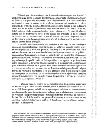 72 CAPITULO 3. UN PARADIGMA DE REFORMA
¿Cómo logran los mandantes que los mandatarios cumplan sus deseos? El
problema surge como resultado de información imperfecta. Elmandatario (quien
está siendo compensado por proporcionar bienes o servicios al mandante) tiene
un incentivo para no actuar en favor de los intereses del mandante en dicho
contexto. El problema del mandante-mandatario ocurre debido a que cada parte
desea extraer el máximo posible del valor neto de la otra (en forma de rentas,
habilidad para eludir responsabilidades, poder político, etc.). En especial, el man-
datario posee información acerca de la calidad del producto (o de los estados
cambiantes de la naturaleza del producto) que el mandante no posee. Así, el
problema ocurre en los contratos de mercado, al igual que en los contratos efec-
tuados dentro de las jerarquías.4
La relación mandante-mandatario se extiende a lo largo de una prolongada
cadena de responsabilidades empezando por los votantes, pasando por los repre-
sentantes políticos y entidades públicas, hasta llegar a los burócratas. Por tanto,
existen al menos dos etapas en la relación mandante-mandatario de un gobierno
democrático.5
En una primera etapa, los votantes son los mandantes, y los agentes
políticos (individuos,partidos y funcionarios electos) son sus mandatarios. En una
segunda etapa, los políticos electos (ylos partidos) o los agentes de gobierno (tales
como presidentes y ministros,poderes legislativoso judiciales) son los mandantes
y los burócratas públicos o susagentes (talescomo ministros,entidades reguladoras
o empresas estatales) son sus mandatarios. En este nivel de generalización, el pro-
blema del mandante-mandatario y sus dos etapas es igual al conocido problema
de la empresa de propiedad de sus accionistas donde estos ejercen sus derechos
mediante un directorio representativo sobre los gerentes, quienes a su vez deben
manejar a sus empleados. Veamos:
• Primera etapa. El control de los votantes sobre los políticos usualmente
es defectuoso por varias razones. Primero, existe el problema de la acción colecti-
va: es difícil que agentes individuales cooperen para satisfacer sus intereses comu-
nes. En segundo lugar, las instituciones políticas que implícitamente representan a
los votantes —los partidos políticos— también enfrentan problemas de acción co-
lectiva. Tercero, la información que poseen los votantes acerca de la adecuación,
cantidad y calidad de los bienes públicos (y las alternativas tecnológicas para pro-
ducirlos) es imperfecta.
4
La literatura sobre la relación mandante-mandatario aborda laforma en que un mandante diseña un contrato que
proporcionaría los mejores incentivos (es decir, la mejor probabilidad) para que un mandatario lleve a cabo los
deseos del mandante. Para mayor información sobre las aplicaciones de la literatura del mandante-mandatario al
funcionamiento del sector público, véanse Blau (1974), Morgan (1986) y Scott y Gorringe (1989).
5
Véase también el Anexo 3 del Banco Mundial (World Bank, 1997b) para una exposición similar.
©BancoInteramericanodeDesarrollo.Todoslosderechosreservados.
VisitenuestrositioWebparaobtenermásinformación:www.iadb.org/pub
 