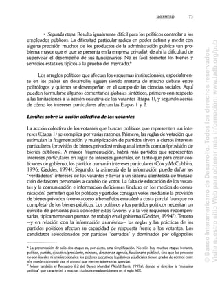 SHEPHERD 73
• Segunda etapa. Resulta igualmente difícil para los políticos controlar a los
empleados públicos. La dificultad particular radica en poder definir y medir con
alguna precisión muchos de los productos de la administración pública (un pro-
blema mayor que el que se presenta en la empresa privada);de ahila dificultad de
supervisar el desempeño de sus funcionarios. No es fácil someter los bienes y
servicios estatales típicos a la prueba del mercado.6
Los arreglos políticos que afectan los esquemas institucionales, especialmen-
te en los países en desarrollo, siguen siendo materia de mucho debate entre
politólogos y quienes se desempeñan en el campo de las ciencias sociales. Aquí
pueden formularse algunos comentarios globales sintéticos, primero con respecto
a las limitaciones a la acción colectiva de los votantes (Etapa 1), y segundo acerca
de cómo los intereses particulares afectan las Etapas 1 y 2.
Limites sobre la acción colectiva de los votantes
La acción colectiva de los votantes que buscan políticos que representen sus inte-
reses (Etapa 1) se complica por varias razones. Primero, las reglas de votación que
estimulan la fragmentación y multiplicación de partidos sirven a ciertos intereses
particulares (provisiónde bienes privados)más que al interés común (provisión de
bienes públicos). A mayor fragmentación, habrá más partidos que representen
intereses particulares en lugar de intereses generales, en tanto que para crearcoa-
liciones de gobierno, los partidos transarán intereses particulares (Cox y McCubbins,
1996; Geddes, 1994). Segundo, la asimetría de la información puede dañar los
"verdaderos" intereses de los votantes y llevar a un sistema clientelista de transac-
ción de favores personales a cambio de votos. La falta de educación de los votan-
tes y la comunicación e información deficientes (incluso en los medios de comu-
nicación) permiten que los políticos y partidos consigan votos mediante laprovisión
de bienes privados (como acceso a beneficios estatales) a costa parcial (aunque no
completa) de los bienes públicos. Los políticos y los partidos políticos necesitan un
ejército de personas para conceder estos favores y a la vez requieren recompen-
sarlas, típicamente con puestos de trabajoen el gobierno (Geddes, 19947
). Tercero
—y en relación con la información asimétrica— las reglas y las prácticas de los
partidos políticos afectan su capacidad de respuesta frente a los votantes. Los
candidatos seleccionados por partidos "cerrados" y dominados por oligopolios
6
La presentación de sólo dos etapas es, por cierto, una simplificación. No sólo hay muchas etapas (votante,
político, partido, ejecutivo/presidente, ministro, director de agencia, funcionario público), sino que los procesos
no son lineales ni unidireccionales:los poderes ejecutivos, legislativosy judiciales tienen grados de control entre
sí y pueden competir por el control que ejercen sobre otras agencias.
7
Véase también el Recuadro 6.2 del Banco Mundial (World Bank, 1997a), donde se describe la "máquina
política" que caracterizó a muchas ciudades estadounidenses en el sigloXIX.
©BancoInteramericanodeDesarrollo.Todoslosderechosreservados.
VisitenuestrositioWebparaobtenermásinformación:www.iadb.org/pub
 
