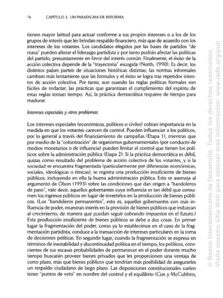 74 CAPITULO 3. UN PARADIGMA DE REFORMA
tienen mayor latitud para actuar conforme a sus propios intereses o a los de los
grupos de interés que lesbrindan respaldo financiero,más que de acuerdo con los
intereses de los votantes. Los candidatos elegidos por las bases de partidos "de
masa" pueden alterar el liderazgo partidistay por tanto podrán afectar laspolíticas
del partido, presuntamente en favor del interés común. Finalmente, el éxito de la
acción colectiva depende de la "trayectoria" escogida (North, 1990). Es decir, los
distintos países parten de situaciones históricas distintas; las normas informales
cambian más lentamente que las formales y el éxito se logra tras repetidos inten-
tos de acción colectiva. Por tanto, aun cuando las reglas políticas formales son
fáciles de redactar, las prácticas que garantizan el cumplimiento del espíritu de
estas reglas toman tiempo. Así, la práctica democrática requiere de tiempo para
madurar.
Intereses especiales y otros problemas
Los intereses especiales (económicos, políticos o civiles) cobran importancia en la
medida en que los votantes carecen de control. Pueden influenciar a los políticos,
por lo general a través del financiamiento de campañas (Etapa 1), mientras que
por medio de la "colonización" de organismos gubernamentales (por conducto de
medios monetarios o de influencia) pueden limitar el control que tienen los polí-
ticos sobre la administraciónpública (Etapa 2). Si la práctica democrática es débil,
quizas como resultado del problema de acción colectiva de los votantes, y si la
sociedad se encuentra fragmentada (particularmente por diferenciaseconómicas,
sociales, ideológicas o étnicas), se registra una producción insuficiente de bienes
públicos, incluyendo en ello la buena administración pública. Esto se asemeja al
argumento de Olson (1993) sobre las condiciones que dan origen a "bandoleros
de paso", vale decir, aquellos gobernantes cuya influencia es tan débil que consu-
men los ingresos públicos en lugar de invertirlosen la producción de bienespúbli-
cos. (Los "bandoleros permanentes", esto es, aquellos gobernantes con más in-
fluencia de poder, muestran interés en la provisión de bienes públicos que induzcan
al crecimiento, de manera que puedan seguir cobrando impuestos en el futuro.)
Esta producción insuficiente de bienes públicos se debe a dos cosas. En primer
lugar la fragmentación del poder, como ya lo establecimos en el caso de la frag-
mentación partidista, conduce a la transacción de intereses particulares en la toma
de decisiones políticas. En segundo lugar, cuando la fragmentación se expresa en
términos de inestabilidady discontinuidad política en el tiempo, los políticos, cons-
cientes de sus escasas probabilidades de permanecer en el poder durante mucho
tiempo buscarán proveer bienes privados que les proporcionen una ventaja de
corto plazo, más que bienes públicos que tendrían más posibilidadde asegurarles
un respaldo ciudadano de largo plazo. Las disposiciones constitucionales suelen
tener "puntos de veto" en nombre del control y el equilibrio (Cox y McCubbins,
©BancoInteramericanodeDesarrollo.Todoslosderechosreservados.
VisitenuestrositioWebparaobtenermásinformación:www.iadb.org/pub
 