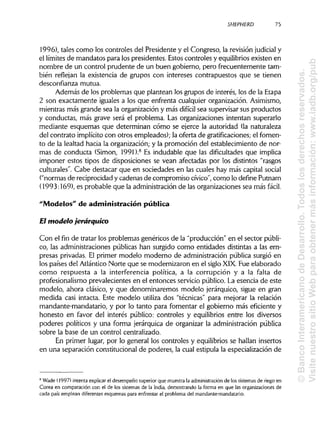 SHEPHERD 75
1996), tales como los controles del Presidente y el Congreso, la revisión judicial y
el límites de mandatos para los presidentes. Estos controles y equilibriosexisten en
nombre de un control prudente de un buen gobierno, pero frecuentemente tam-
bién reflejan la existencia de grupos con intereses contrapuestos que se tienen
desconfianza mutua.
Además de los problemas que plantean los grupos de interés, los de la Etapa
2 son exactamente iguales a los que enfrenta cualquier organización. Asimismo,
mientras más grande sea la organización y más difícil sea supervisar sus productos
y conductas, más grave será el problema. Las organizaciones intentan superarlo
mediante esquemas que determinan cómo se ejerce la autoridad (la naturaleza
del contrato implícito con otros empleados); la oferta de gratificaciones; el fomen-
to de la lealtad hacia la organización; y la promoción del establecimiento de nor-
mas de conducta (Simón, 1991).8
Es indudable que las dificultades que implica
imponer estos tipos de disposiciones se vean afectadas por los distintos "rasgos
culturales". Cabe destacar que en sociedades en las cuales hay más capital social
("normas de reciprocidad y cadenas de compromiso cívico", como lo define Putnam
(1993:169), es probable que la administraciónde las organizaciones sea más fácil.
"Modelos" de administración pública
El modelo jerárquico
Con el fin de tratar los problemas genéricos de la "producción" en el sector públi-
co, las administraciones públicas han surgido como entidades distintas a las em-
presas privadas. El primer modelo moderno de administración pública surgió en
los países del Atlántico Norte que se modernizaron en el siglo XIX. Fue elaborado
como respuesta a la interferencia política, a la corrupción y a la falta de
profesionalismo prevalecientes en el entonces servicio público. La esencia de este
modelo, ahora clásico, y que denominaremos modelo jerárquico, sigue en gran
medida casi intacta. Este modelo utiliza dos "técnicas" para mejorar la relación
mandante-mandatario, y por lo tanto para fomentar el gobierno más eficiente y
honesto en favor del interés público: controles y equilibrios entre los diversos
poderes políticos y una forma jerárquica de organizar la administración pública
sobre la base de un control centralizado.
En primer lugar, por lo general los controles y equilibrios se hallan insertos
en una separación constitucional de poderes, la cual estipula la especialización de
8
Wade (1997) intenta explicarel desempeño superior que muestra la administración de los sistemasde riego en
Corea en comparación con el de los sistemas de la India, demostrando la forma en que las organizaciones de
cada país emplean diferentes esquemas para enfrentar el problema del mandante-mandatario.
©BancoInteramericanodeDesarrollo.Todoslosderechosreservados.
VisitenuestrositioWebparaobtenermásinformación:www.iadb.org/pub
 