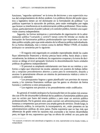 76 CAPITULO 3. UN PARADIGMA DEREFORMA
funciones, "segundas opiniones" en la toma de decisiones y una supervisión mu-
tua del comportamiento de dichos poderes. Los políticos electos del poder ejecu-
tivo y legislativo tienen un rol dominante en la formulación de políticas.9
Los
políticos supervisan la ejecución de políticas, pero están restringidos por reglas
que limitan su interferencia en la administración pública profesional. Otras institu-
ciones, particularmente el poder judicial y el contralor público, brindan una super-
visión externa independiente.
Segundo, las formas jerárquicas y centralizadas de organización de la admi-
nistración pública ("comando y control") tienen como fin brindar un medio de
formación de funcionarios públicos profesionalizados que responden a un man-
dato político amplio, pero que están aislados de la influencia política individualizada.
En su forma idealizada, más o menos como lo definió Weber (1968), el modelo
jerárquico se caracteriza por lo siguiente:
• El negocio está organizado en unidades especializadas desde las cuales
fluye información financiera y técnica precisa hacia arriba, hacia abajo y trans-
versalmente, las órdenes se obedecen, los organismos cooperan y la toma de deci-
siones se delega al nivel apropiado (inclusive la descentralización hacia unidades
políticas de gobierno independientes).
• El personal es empleado estrictamente con base en sus méritos y con-
forme a reglas que relacionan las escalas salarialescon puestos de trabajo defini-
dos y estipulan procedimientos abiertos y justos para la contratación, despido y
ascenso (y generalmente ofrecen un sistema de permanencia vitalicia y otros in-
centivos no salariales).
• Los presupuestos (ingreso y gasto planificado) son previstos de manera
exacta, y los sistemas financieros verifican que los gastos se efectúen de forma
honesta y conforme a estos presupuestos.
• Los registros son precisos y los procedimientos están codificados.
En general, el modelo jerárquico ha funcionado bien en los países más avanza-
dos con el fin de circunscribir la libertad de los políticos y funcionarios públicos para
que no actúen por fuera del interés público y para crear un servicio público
profesionalizado. Por lo general, estos países cuentan con administracionespúblicas
honestas y competentes que proveen una amplia gama de servicios.Desde luego, la
interferencia política, la corrupción, la incompetencia, etc., están presentes en las
administraciones públicas de estos países. Podría suponerse que no hay más que
diferencias de grado entre las naciones más avanzadas y las menos desarrolladas
pero, en lugar de eso, suponemos que hay un efecto de umbral: en una parte del
9
En ocasiones, el ejecutivo está subordinado al legislativo; en otras, especialmente en los Estados Unidos, es
independiente.
©BancoInteramericanodeDesarrollo.Todoslosderechosreservados.
VisitenuestrositioWebparaobtenermásinformación:www.iadb.org/pub
 