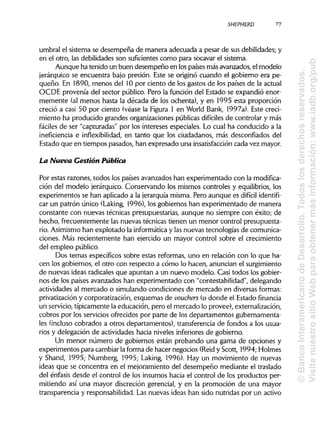 SHEPHERD 77
umbral el sistema se desempeña de manera adecuada a pesar de sus debilidades; y
en el otro, las debilidades son suficientescomo para socavar el sistema.
Aunque ha tenido un buen desempeño en lospaíses más avanzados, el modelo
jerárquico se encuentra bajo presión. Este se originó cuando el gobierno era pe-
queño. En 1890, menos del 10 por ciento de los gastos de los países de la actual
OCDE provenía del sector público. Pero la función del Estado se expandió enor-
memente (al menos hasta la década de los ochenta), y en 1995 esta proporción
creció a casi 50 por ciento (véase la Figura 1 en World Bank, 1997a). Este creci-
miento ha producido grandes organizaciones públicas difíciles de controlar y más
fáciles de ser "capturadas" por los intereses especiales. Lo cual ha conducido a la
ineficiencia e inflexibilidad, en tanto que los ciudadanos, más desconfiados del
Estado que en tiempos pasados, han expresado una insatisfacción cada vez mayor.
La Nueva Gestión Pública
Por estas razones, todos los países avanzados han experimentado con lamodifica-
ción del modelo jerárquico. Conservando los mismos controles y equilibrios,los
experimentos se han aplicado a la jerarquía misma. Pero aunque es difícil identifi-
car un patrón único (Laking, 1996), los gobiernos han experimentado de manera
constante con nuevas técnicas presupuestarias, aunque no siempre con éxito; de
hecho, frecuentemente las nuevas técnicas tienen un menor control presupuesta-
rio. Asimismohan explotado la informáticay las nuevas tecnologías de comunica-
ciones. Más recientemente han ejercido un mayor control sobre el crecimiento
del empleo público.
Dos temas específicos sobre estas reformas, uno en relación con lo que ha-
cen los gobiernos, el otro con respecto a cómo lo hacen, anuncian el surgimiento
de nuevas ideas radicales que apuntan a un nuevo modelo. Casi todos los gobier-
nos de los países avanzados han experimentado con "contestabilidad", delegando
actividades al mercado o simulando condiciones de mercado en diversas formas:
privatización y corporatización, esquemas de vouchers (o donde el Estado financia
un servicio, típicamente la educación, pero el mercado lo provee), externalización,
cobros por los servicios ofrecidos por parte de los departamentos gubernamenta-
les (inclusocobrados a otros departamentos), transferencia de fondos a los usua-
rios y delegación de actividades hacia niveles inferiores de gobierno.
Un menor número de gobiernos están probando una gama de opciones y
experimentos para cambiar laforma de hacer negocios (Reid y Scott, 1994; Holmes
y Shand, 1995; Numberg, 1995; Laking, 1996). Hay un movimiento de nuevas
ideas que se concentra en el mejoramiento del desempeño mediante el traslado
del énfasis desde el control de los insumos hacia el control de los productos per-
mitiendo así una mayor discreción gerencial, y en la promoción de una mayor
transparencia y responsabilidad. Las nuevas ideas han sido nutridas por un activo
©BancoInteramericanodeDesarrollo.Todoslosderechosreservados.
VisitenuestrositioWebparaobtenermásinformación:www.iadb.org/pub
 