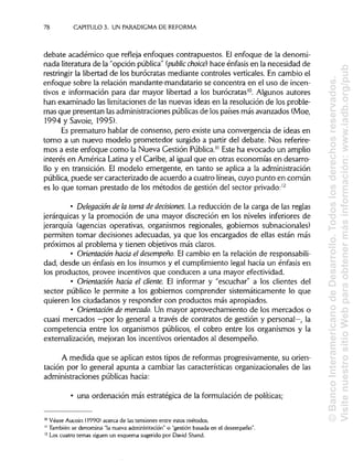 78 CAPÍTULOS. UN PARADIGMA DE REFORMA
debate académico que refleja enfoques contrapuestos. El enfoque de la denomi-
nada literatura de la "opción pública" (public choice) hace énfasis en la necesidad de
restringir la libertad de los burócratas mediante controles verticales. En cambio el
enfoque sobre la relación mandante-mandatario se concentra en el uso de incen-
tivos e información para dar mayor libertad a los burócratas10
. Algunos autores
han examinado las limitaciones de las nuevas ideas en la resolución de los proble-
mas que presentan lasadministraciones públicasde los países más avanzados (Moe,
1994ySavoie/ 1995).
Es prematuro hablar de consenso, pero existe una convergencia de ideas en
torno a un nuevo modelo prometedor surgido a partir del debate. Nos referire-
mos a este enfoque como la Nueva Gestión Pública." Este ha evocado un amplio
interés en América Latinay el Caribe, al igual que en otras economías en desarro-
llo y en transición. El modelo emergente, en tanto se aplica a la administración
pública, puede ser caracterizado de acuerdo a cuatro líneas, cuyo punto en común
es lo que toman prestado de los métodos de gestión del sector privado:12
• Delegación de la toma de decisiones. La reducción de la carga de las reglas
jerárquicas y la promoción de una mayor discreción en los niveles inferiores de
jerarquía (agencias operativas, organismos regionales, gobiernos subnacionales)
permiten tomar decisiones adecuadas, ya que los encargados de ellas están más
próximos al problema y tienen objetivos más claros.
• Orientación hacia el desempeño. El cambio en la relación de responsabili-
dad, desde un énfasis en los insumes y el cumplimiento legal hacia un énfasis en
los productos, provee incentivos que conducen a una mayor efectividad.
• Orientación hacia el cliente. El informar y "escuchar" a los clientes del
sector público le permite a los gobiernos comprender sistemáticamente lo que
quieren los ciudadanos y responder con productos más apropiados.
• Orientación de mercado. Un mayor aprovechamiento de los mercados o
cuasi mercados —por lo general a través de contratos de gestión y personal—, la
competencia entre los organismos públicos, el cobro entre los organismos y la
externalización, mejoran los incentivos orientados al desempeño.
A medida que se aplican estos tipos de reformas progresivamente, su orien-
tación por lo general apunta a cambiar las características organizacionales de las
administraciones públicas hacia:
• una ordenación más estratégica de la formulación de políticas;
10
Véase Aucoin (1990) acerca de las tensiones entre estos métodos.
" También se denomina "la nueva administración" o "gestión basada en el desempeño".
12
Los cuatro temas siguen un esquema sugerido por David Shand.
©BancoInteramericanodeDesarrollo.Todoslosderechosreservados.
VisitenuestrositioWebparaobtenermásinformación:www.iadb.org/pub
 
