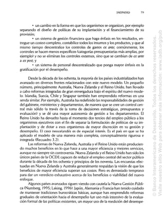 SHEPHERD 79
• un cambio en la forma en que los organismos se organizan, por ejemplo
separando el diseño de políticas de su implantación y el fínanciamiento de su
provisión;
• un sistema de gestión financiera que haga énfasis en los resultados, en-
tregue un costeo completo, contabilice todos los insumos y los productos, y que al
mismo tiempo descentralice los controles de gastos ex ante; comúnmente, los
controles se hacen menos específicos (categorías presupuestarias más amplias, por
ejemplo) y no se eliminan los controles externos, sino que se cambian de ex ante
a ex post; y
• un sistema de personal descentralizado que ponga mayor énfasis en la
gratificación por el desempeño.
Desde la década de los ochenta, la mayoría de los países industrializados han
avanzado en diversos frentes relacionados con este nuevo modelo. Un pequeño
número, principalmente Australia, Nueva Zelanda y el Reino Unido, han llevado
a cabo reformas integradas de gran envergadura bajo el espíritu del nuevo mode-
lo. Islandia, Suecia, Chile y Singapur también han emprendido reformas en una
senda similar. Por ejemplo, Australiaha redefinido las responsabilidades de gestión
del gabinete, ministerios y departamentos, de manera que se cree un control cen-
tral más sólido (a través de la toma de decisiones estratégicas, presupuestos y
evaluación) y se dé una mayor autonomía de gestión a los departamentos. El
Reino Unido ha devuelto hasta el momento dos tercios del empleo público a los
organismos ejecutivos con el fin de separar la formulación de políticas de su im-
plantación y de dotar a esos organismos de mayor discreción en su gestión y
desempeño. El caso neocelandés es de especial interés. Es el país en que se ha
aplicado el modelo de una manera más completa, conceptualmente rigurosa e
integrada (Recuadro 3.2).
Las reformas de Nueva Zelanda, Australiay el Reino Unido están producien-
do muchos beneficios en lo que hace a una mayor eficiencia y mejores servicios,
aunque no siempre sin controversia. Nueva Zelanda y el Reino Unido han sido los
únicos países de la OCDE capaces de reducir el empleo central del sector público
durante la década de los ochenta y principios de los noventa. Las encuestas efec-
tuadas en Nueva Zelanda y Australia generalmente respaldan la visión de que los
beneficios de mayor eficiencia superan sus costos. Pero es demasiado temprano
para dar un veredicto exhaustivo acerca de los beneficios o viabilidad del nuevo
enfoque.
Algunos países avanzados siguen viendo con cautela la Nueva Gestión Públi-
ca (Numberg, 1995; Laking, 1996). Japón, Alemania y Franciahan tenido cuidado
de mantener tradiciones burocráticas básicas, aunque han emprendido reformas
graduales de orientación hacia el desempeño (un uso más intensivo de la evalua-
ción formal de las políticas existentes, un mayor uso de la medición del desempe-
©BancoInteramericanodeDesarrollo.Todoslosderechosreservados.
VisitenuestrositioWebparaobtenermásinformación:www.iadb.org/pub
 