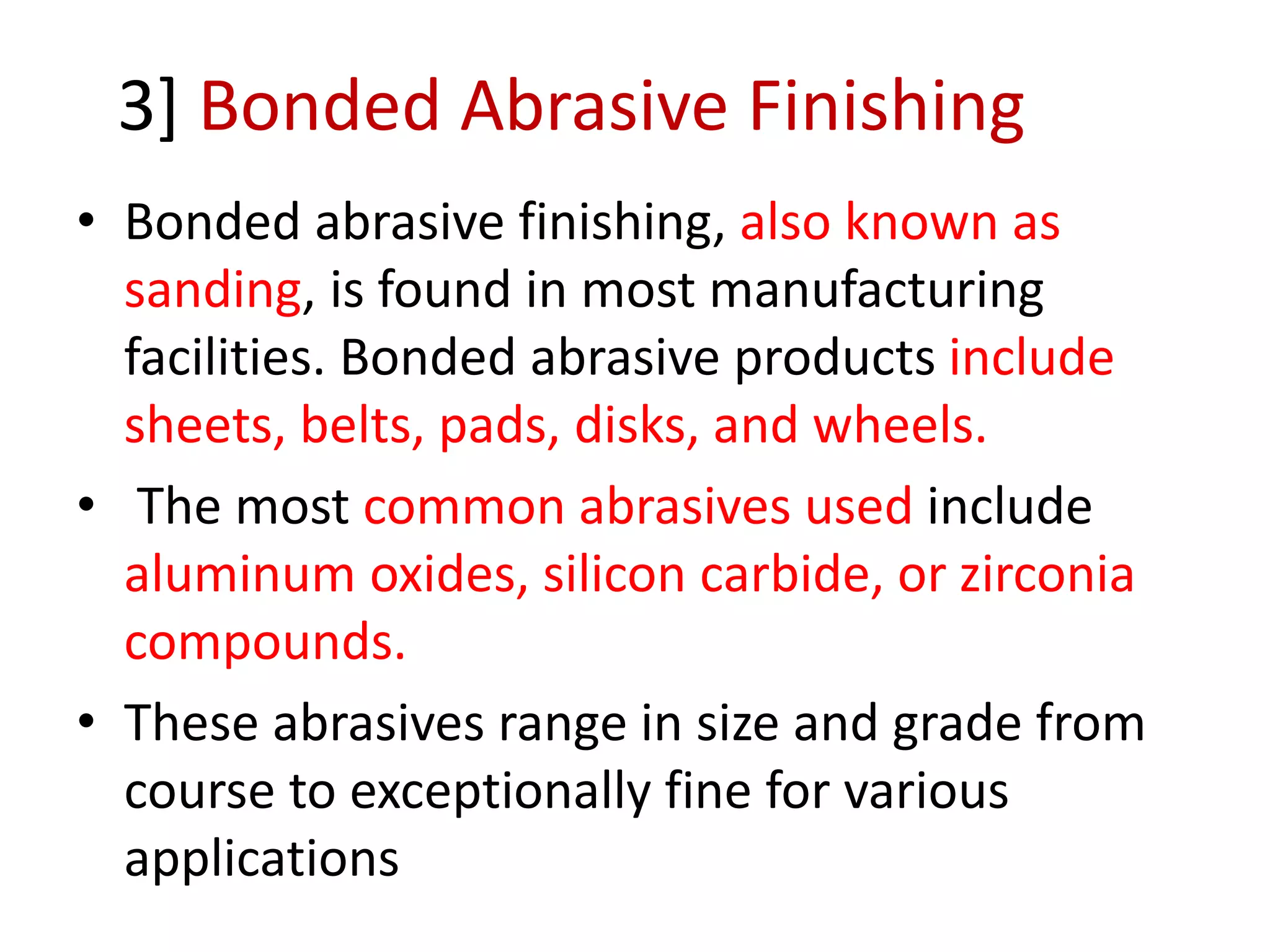 3] Bonded Abrasive Finishing
• Bonded abrasive finishing, also known as
sanding, is found in most manufacturing
facilities. Bonded abrasive products include
sheets, belts, pads, disks, and wheels.
• The most common abrasives used include
aluminum oxides, silicon carbide, or zirconia
compounds.
• These abrasives range in size and grade from
course to exceptionally fine for various
applications
 