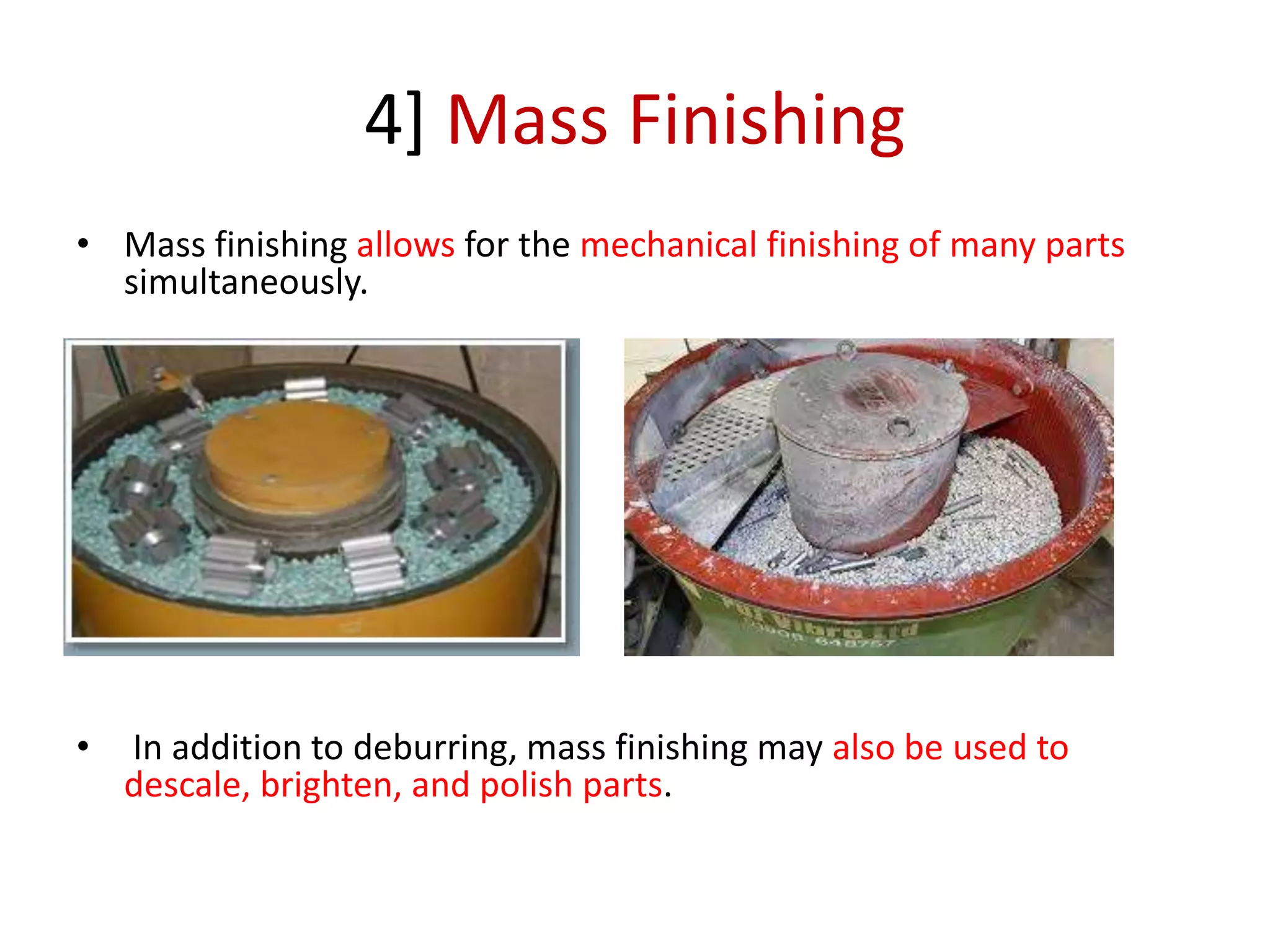 4] Mass Finishing
• Mass finishing allows for the mechanical finishing of many parts
simultaneously.
• In addition to deburring, mass finishing may also be used to
descale, brighten, and polish parts.
 