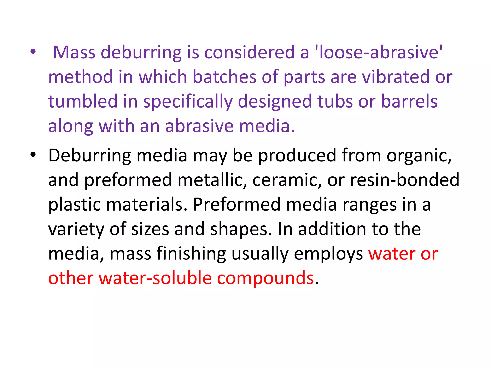 • Mass deburring is considered a 'loose-abrasive'
method in which batches of parts are vibrated or
tumbled in specifically designed tubs or barrels
along with an abrasive media.
• Deburring media may be produced from organic,
and preformed metallic, ceramic, or resin-bonded
plastic materials. Preformed media ranges in a
variety of sizes and shapes. In addition to the
media, mass finishing usually employs water or
other water-soluble compounds.
 