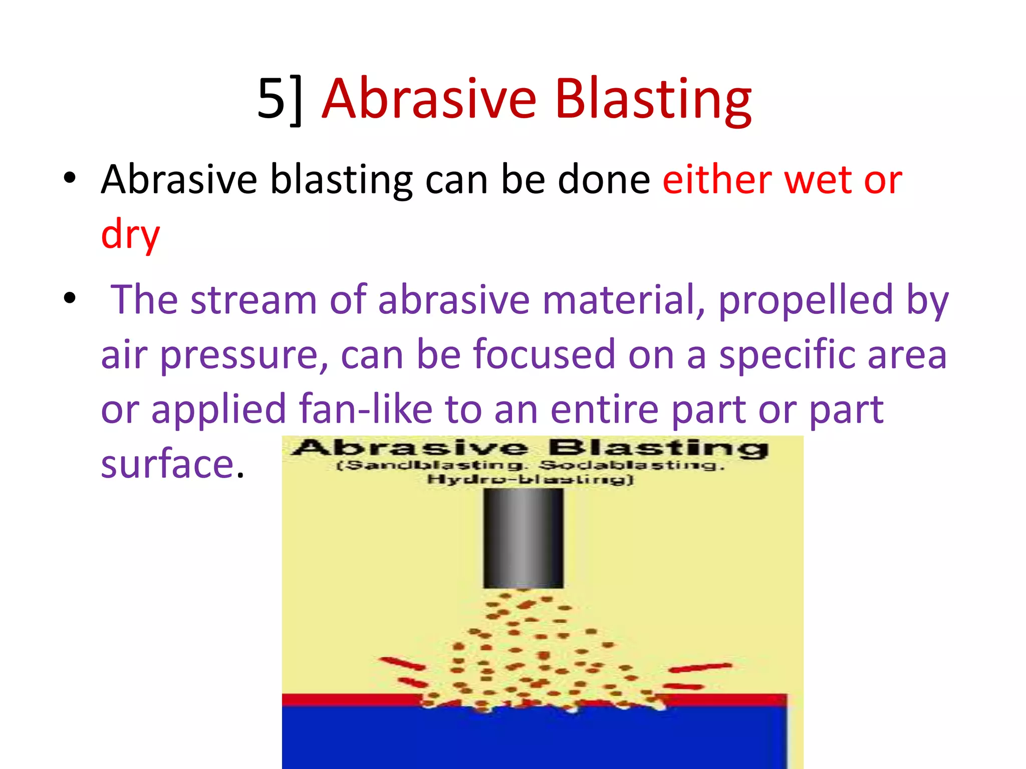 5] Abrasive Blasting
• Abrasive blasting can be done either wet or
dry
• The stream of abrasive material, propelled by
air pressure, can be focused on a specific area
or applied fan-like to an entire part or part
surface.
 
