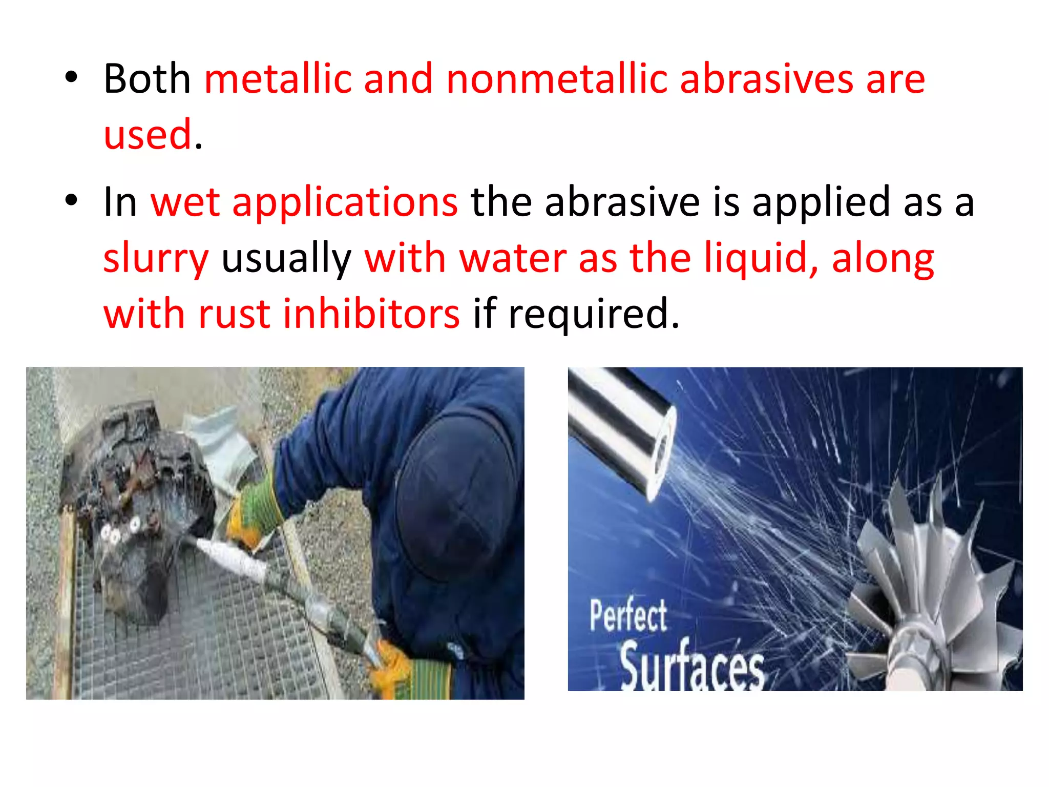 • Both metallic and nonmetallic abrasives are
used.
• In wet applications the abrasive is applied as a
slurry usually with water as the liquid, along
with rust inhibitors if required.
 