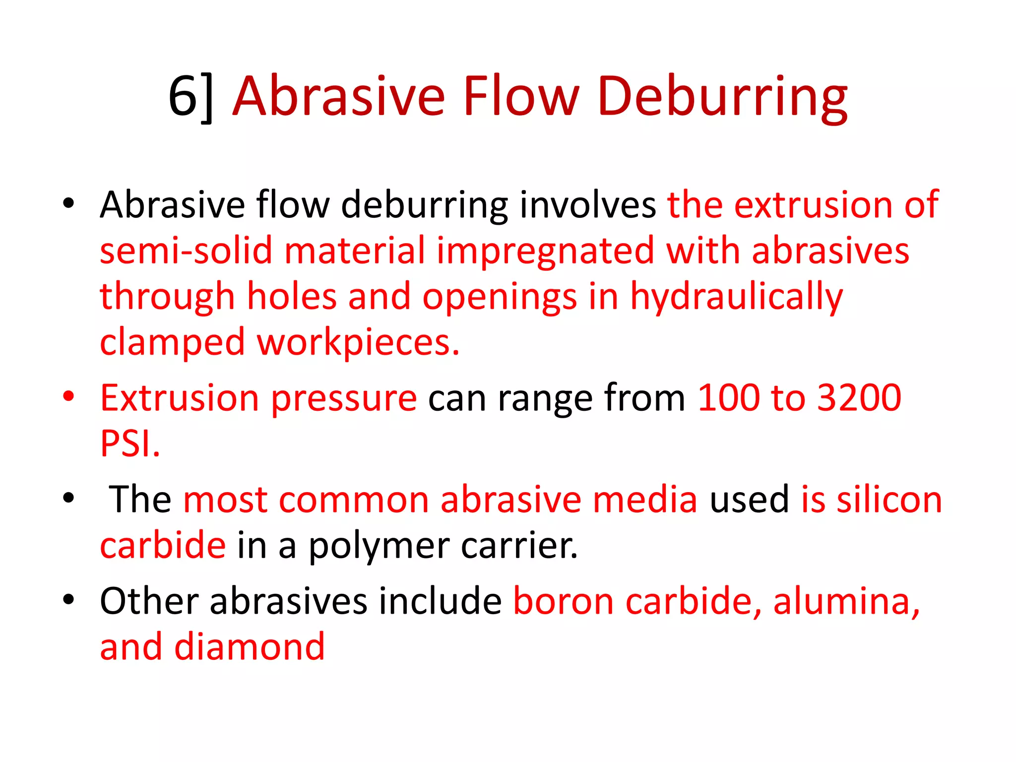 6] Abrasive Flow Deburring
• Abrasive flow deburring involves the extrusion of
semi-solid material impregnated with abrasives
through holes and openings in hydraulically
clamped workpieces.
• Extrusion pressure can range from 100 to 3200
PSI.
• The most common abrasive media used is silicon
carbide in a polymer carrier.
• Other abrasives include boron carbide, alumina,
and diamond
 