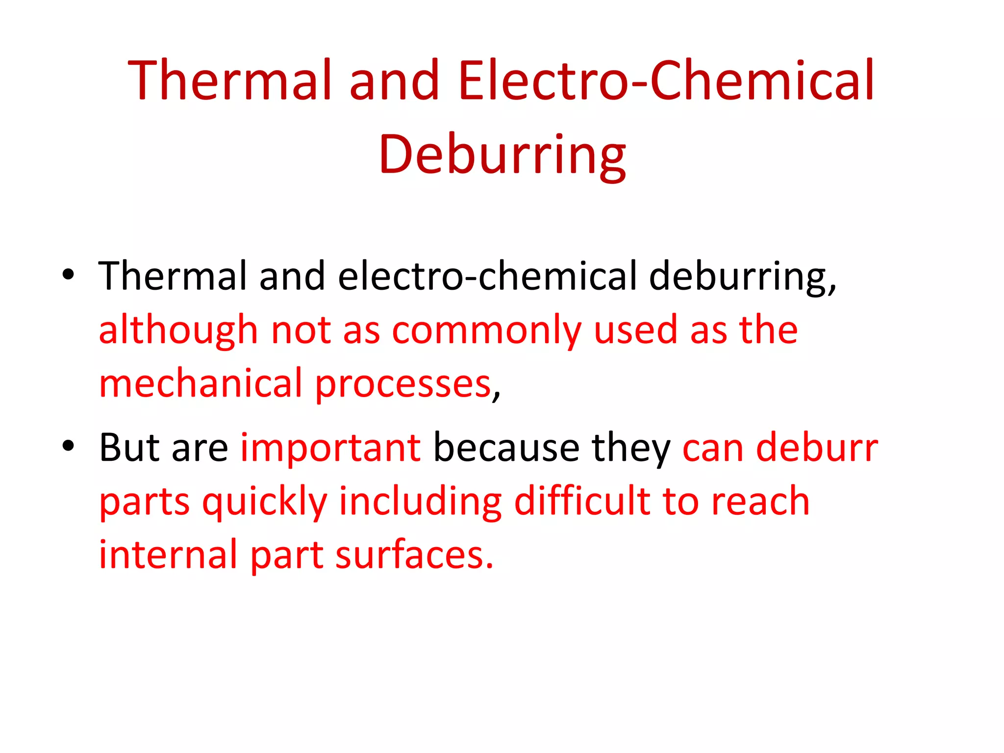Thermal and Electro-Chemical
Deburring
• Thermal and electro-chemical deburring,
although not as commonly used as the
mechanical processes,
• But are important because they can deburr
parts quickly including difficult to reach
internal part surfaces.
 