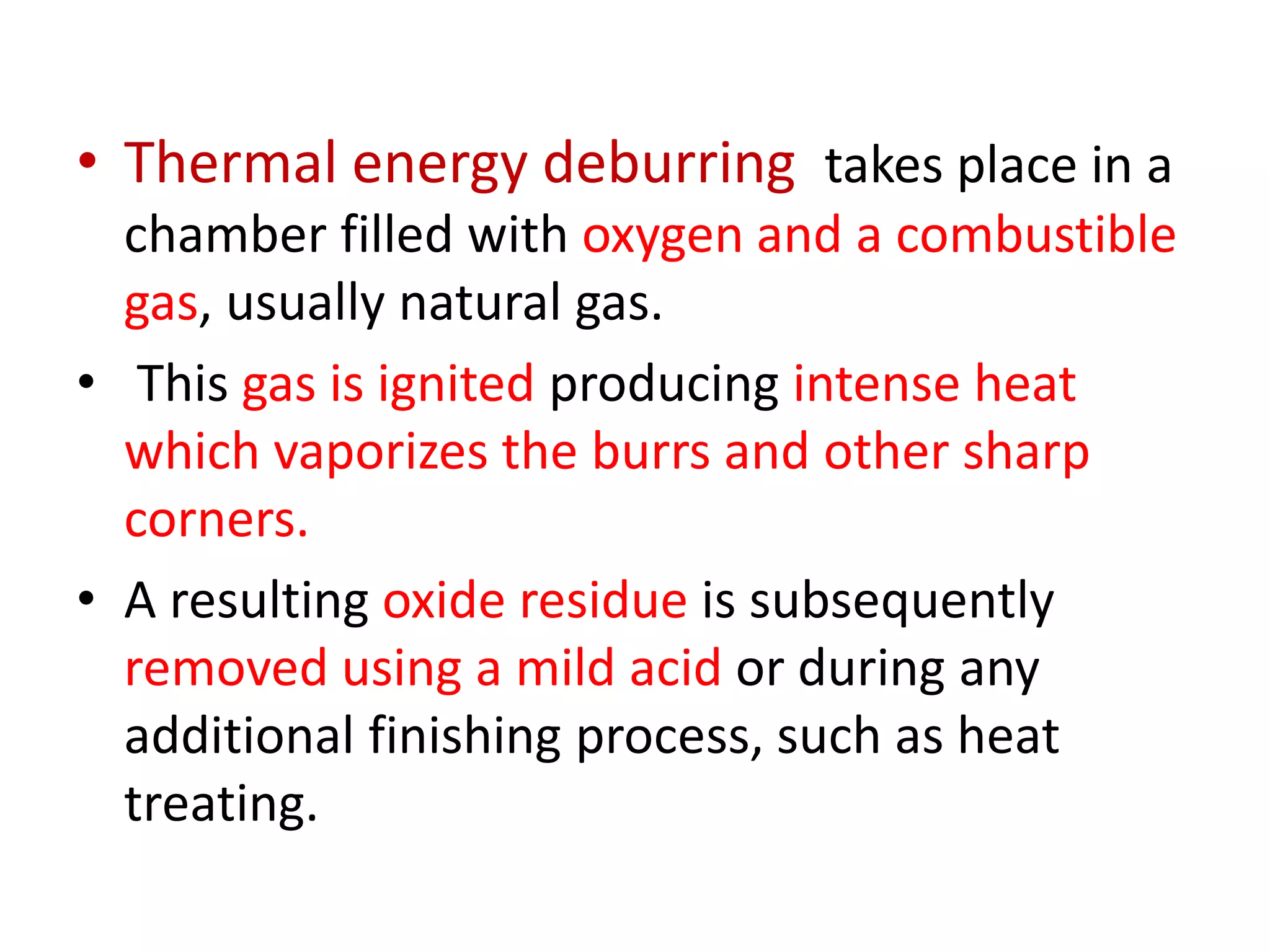 • Thermal energy deburring takes place in a
chamber filled with oxygen and a combustible
gas, usually natural gas.
• This gas is ignited producing intense heat
which vaporizes the burrs and other sharp
corners.
• A resulting oxide residue is subsequently
removed using a mild acid or during any
additional finishing process, such as heat
treating.
 