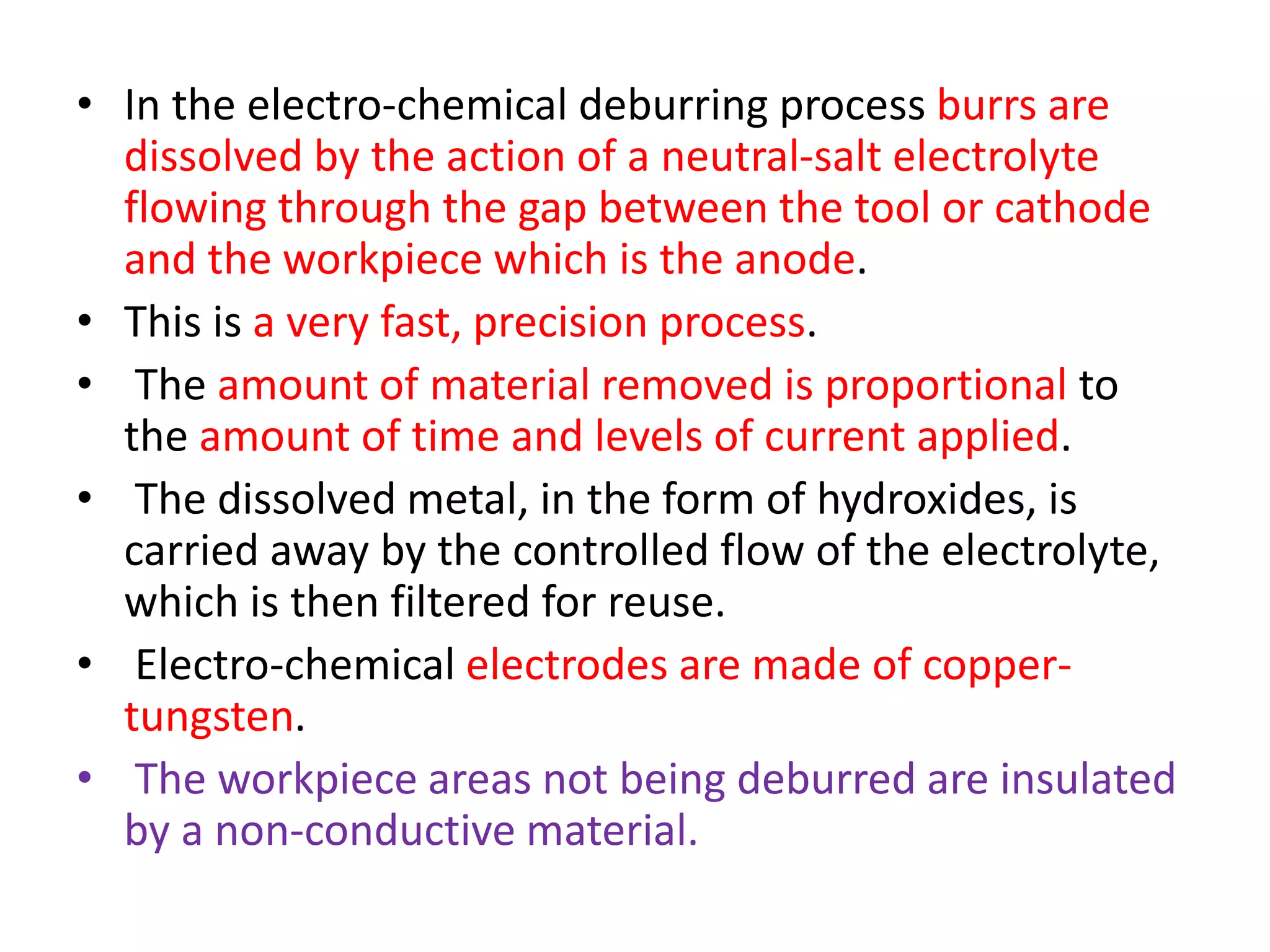 • In the electro-chemical deburring process burrs are
dissolved by the action of a neutral-salt electrolyte
flowing through the gap between the tool or cathode
and the workpiece which is the anode.
• This is a very fast, precision process.
• The amount of material removed is proportional to
the amount of time and levels of current applied.
• The dissolved metal, in the form of hydroxides, is
carried away by the controlled flow of the electrolyte,
which is then filtered for reuse.
• Electro-chemical electrodes are made of copper-
tungsten.
• The workpiece areas not being deburred are insulated
by a non-conductive material.
 