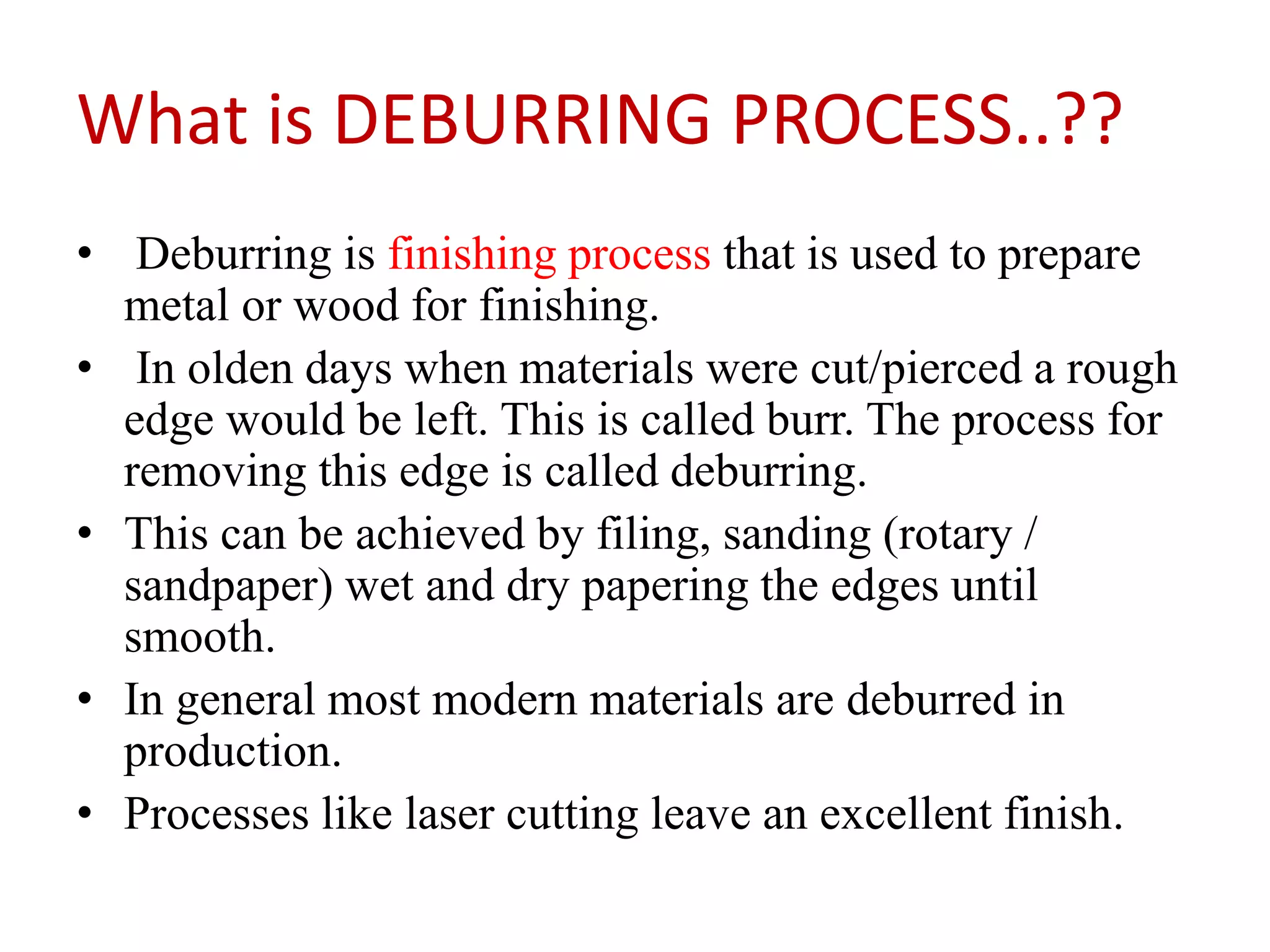 What is DEBURRING PROCESS..??
• Deburring is finishing process that is used to prepare
metal or wood for finishing.
• In olden days when materials were cut/pierced a rough
edge would be left. This is called burr. The process for
removing this edge is called deburring.
• This can be achieved by filing, sanding (rotary /
sandpaper) wet and dry papering the edges until
smooth.
• In general most modern materials are deburred in
production.
• Processes like laser cutting leave an excellent finish.
 