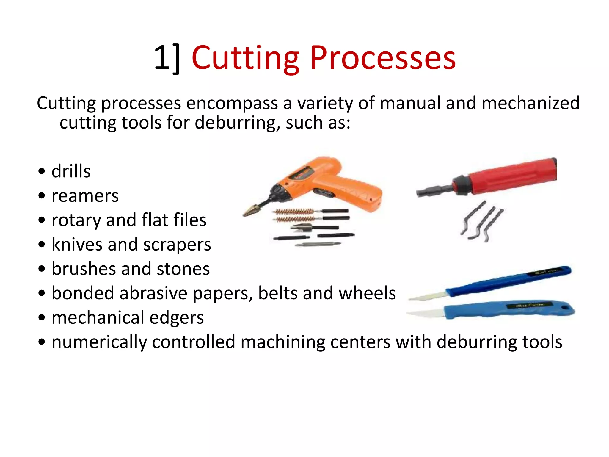 1] Cutting Processes
Cutting processes encompass a variety of manual and mechanized
cutting tools for deburring, such as:
• drills
• reamers
• rotary and flat files
• knives and scrapers
• brushes and stones
• bonded abrasive papers, belts and wheels
• mechanical edgers
• numerically controlled machining centers with deburring tools
 
