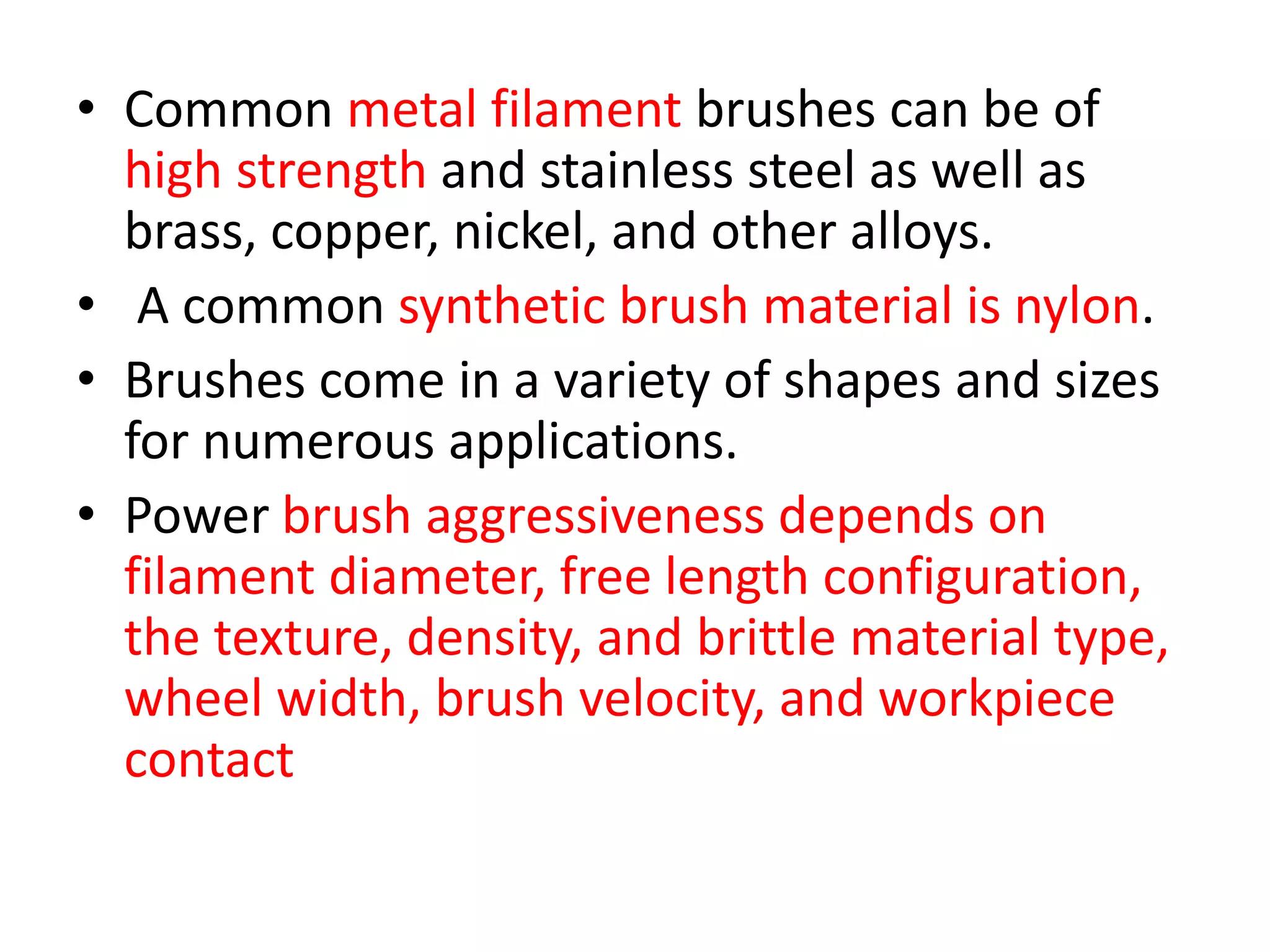 • Common metal filament brushes can be of
high strength and stainless steel as well as
brass, copper, nickel, and other alloys.
• A common synthetic brush material is nylon.
• Brushes come in a variety of shapes and sizes
for numerous applications.
• Power brush aggressiveness depends on
filament diameter, free length configuration,
the texture, density, and brittle material type,
wheel width, brush velocity, and workpiece
contact
 