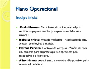 Plano Operacional Equipe inicial   Paula Moreno:  Setor financeiro - Responsável por verificar os pagamentos das passagens antes delas serem enviadas; Isabella Prisco:  Área de marketing - Atualização do site, acessos, promoções e análises. Marcos Pereira:  Controle de compras - Vendas de cada dia, compras para empresas que são aprovadas pela responsável do financeiro. Aline Hanna:  Atendimento e controle - Responsável pelas vendas pelo telefone. 